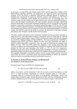 International Journal on Soft Computing (IJSC) Vol.9, No.1, February 2018
4
In this paper, we study IT2FL and combine mainly IT2FL and NN approaches to improve their
approximation capability, flexibility and adaptiveness for improving power load forecasting
accuracy. IT2FL for STELF is presented which provides additional degrees of freedom for
handling more uncertainties for improving prediction accuracy and reducing cost. The IT2FL
comprises five components which include; the fuzzification unit, the knowledge base, the
inference engine, the type reducer and the defuzzification unit. Gaussian membership function is
used to show the degree of membership of the input variables. The lower and upper membership
functions (fired rules) as well as their consequent coefficients of IT2FL are fed into a (NN) which
produces a crisp value coresponding to the optimal defuzzified output of IT2FLSs. The NN type
reducer is trained to optimize parameters of membership function (MF) so as to produce an output
with minimum error function with the purpose of improving forecasting performance of IT2FLS
models. The IT2FNN system has the ability to overcome the limitations of individual technique
and enhances their strengths to handle electric load forecasting.
The study considers information such as temperature, humidity and the past electric load data. A
study case of Uyo, Akwa Ibom State in Nigeria is considered, where all weather data are obtained
from the Nigeria Meteorological Agency (NMA) and historical electric load data are obtained
from the Power Holding Company of Nigeria (PHCN). The result of performance of IT2FNN is
compared with IT2FLS and T1FLS methods for short term load forecasting with MSE of
0.00123, 0.00185 and 0.00247 respectively. Also, the results of forecasting are compared using
RMSE of 0.035, 0.043 and 0.035 respectively, indicating a best accurate forecasting with
IT2FNN. In addition, the result of performance of IT2FNN is compared with IT2FLS and T1FLS
methods for short term load forecasting with MAPE of 1.5%, 3% and 4.5% respectively.
Simulation results show that the IT2FNN approach takes advantages of accuracy and efficiency
and performs better in prediction than IT2FL and T1FL methods in power load forecasting task.
The remainder of the paper is presented as follows; section two gives IT2FL overview. In section
three, IT2FL for STELF is presented. Section four presents IT2FNN for STELF, the simulation
results are shown in section and conclusion is performed in section six.
2. INTERVAL TYPE-2 FUZZY LOGIC: AN OVERVIEW
2.1. INTERVAL TYPE-2 FUZZY SETS
An interval type-2 fuzzy set (IT2FS) is characterized as:
Jx (1)
where x, the primary variable, has domain X; u U, the secondary variable, has domain Jx at each
x X; Jx is called the primary membership of x and the secondary grades of all equal 1.
Uncertainty about is conveyed by the union of all the primary memberships, which is the
shaded region bounded by upper membership function (UMF) and lower membership functions
(LMF) is called the footprint of uncertainty (FOU) of as shown in Figure 1 [34] [35] [36].
(2)
 