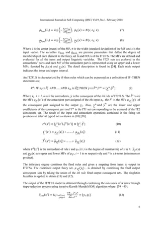 International Journal on Soft Computing (IJSC) Vol.9, No.1, February 2018
6
(7)
(8)
Where c is the center (mean) of the MF, σ is the width (standard deviation) of the MF and x is the
input vector. The variables and are premise parameters that define the degree of
membership of each element to the fuzzy set and FOUs of the IT2IFS. The MFs are defined and
evaluated for all the input and output linguistic variables. The IT2F sets are explored in the
antecedents’ parts and each MF of the antecedent part is represented using an upper and a lower
MFs, denoted by Ã(x) and Ã(x). The detail description is found in [24]. Each node output
indicates the lower and upper interval.
An IT2FLS is characterized by if–then rules which can be expressed as a collection of IF–THEN
statements as;
(9)
Where i = 1, m are the antecedents, is the consequent of the ith rule of IT2FLS. The ’s are
the MFs of the antecedent part assigned of the ith input , the is the MFs of
the consequent part assigned to the output . Also, are the lower and upper
coefficients of the consequent part and is the IT1 set corresponding to the centroid of the IT2
consequent set. The result of the input and antecedent operations contained in the firing set
produces an interval type-1 set as shown in (10) [38].
] (10)
(11)
(12)
where is the antecedent of rule i and µF1
i
(xˈ) is the degree of membership of x in F. (x)
and (x) are upper and lower MFs of , i = 1 to m respectively and * is a t-norm (minimum or
product).
The inference engine combines the fired rules and gives a mapping from input to output in
IT2FSs. The combined output fuzzy set, , is obtained by combining the fired output
consequent sets by taking the union of the ith rule fired output consequent sets. The singleton
fuzzifier is applied to obtain (11) and (12).
The output of the IT2FLS model is obtained through combining the outcomes of N rules through
ttype-reduction process using iterative Karnik-Mendel (KM) algorithm where [39 - 40].
(13)
 