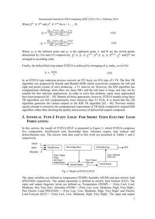 International Journal on Soft Computing (IJSC) Vol.9, No.1, February 2018
7
Where and for n = 1,…., N.
(14)
(15)
Where is the leftmost point and is the rightmost point, L and R are the switch points
determined by (14) and (15) respectively. , are
arranged in ascending order.
Finally, the defuzzified crisp output IT2FLS is achieved by averaging of and , as in (16):
(16)
In an IT2FLS type reduction process converts an IT2 fuzzy set (FS) into aT1 FS. The first TR
algorithm was proposed by Karnik and Mendel (KM) which recursively computes the left and
right end points (center of sets) producing a T1 interval set. However, the KM algorithm has
computational challenge when there are many MFs and the rule base is large, and may not be
suitable for fast real-time applications. In order to solve this problem, many more approached
have been proposed [41 - 38]. Despite all these approaches, however, IT2FLS models using these
TR algorithms are still computationally more intensive than T1 FLSs. It is found that the UB
algorithm generates the closest outputs to the KM TR algorithm [45 - 48]. Previous studies
mainly attempt to minimize the computational requirement of TR block compared to original KM
algorithm, rather than checking the quality and accuracy of defuzzified outputs computed.
3. INTERVAL TYPE-2 FUZZY LOGIC FOR SHORT TERM ELECTRIC LOAD
FORECASTING
In this section, the model of IT2FLS-STLF is presented in Figure 3, which IT2FLS comprises
five components: fuzzification unit, knowledge base, inference engine, type reducer and
defuzzification unit. The electric load data used in this work are presented in Tables 1 and 2
respectively.
Fig. 3: Model of IT2FLS-STLF
The input variables are defined as temperature (TEMP), humidity (HUM) and past electric load
(PELOAD) respectively. The output parameter is defined as electric load forecast (ELF). The
input and output linguistic terms are defined as; Temperature (TEMP) = {Very Cool, Cool,
Moderate, Hot, Very Hot}, Humidity (HUM) = {Very Low, Low, Moderate, High, Very High},
Past Electric Load (PELOAD) = {Very Low, Low, Moderate, High, Very High} and Electric
Load Forecast (ELF) = {Very Low, Low, Moderate, High, Very High}. The input and output
 