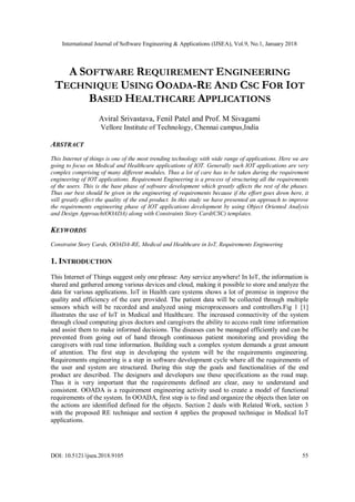 International Journal of Software Engineering & Applications (IJSEA), Vol.9, No.1, January 2018
DOI: 10.5121/ijsea.2018.9105 55
A SOFTWARE REQUIREMENT ENGINEERING
TECHNIQUE USING OOADA-RE AND CSC FOR IOT
BASED HEALTHCARE APPLICATIONS
Aviral Srivastava, Fenil Patel and Prof. M Sivagami
Vellore Institute of Technology, Chennai campus,India
ABSTRACT
This Internet of things is one of the most trending technology with wide range of applications. Here we are
going to focus on Medical and Healthcare applications of IOT. Generally such IOT applications are very
complex comprising of many different modules. Thus a lot of care has to be taken during the requirement
engineering of IOT applications. Requirement Engineering is a process of structuring all the requirements
of the users. This is the base phase of software development which greatly affects the rest of the phases.
Thus our best should be given in the engineering of requirements because if the effort goes down here, it
will greatly affect the quality of the end product. In this study we have presented an approach to improve
the requirements engineering phase of IOT applications development by using Object Oriented Analysis
and Design Approach(OOADA) along with Constraints Story Card(CSC) templates.
KEYWORDS
Constraint Story Cards, OOADA-RE, Medical and Healthcare in IoT, Requirements Engineering
1. INTRODUCTION
This Internet of Things suggest only one phrase: Any service anywhere! In IoT, the information is
shared and gathered among various devices and cloud, making it possible to store and analyze the
data for various applications. IoT in Health care systems shows a lot of promise in improve the
quality and efficiency of the care provided. The patient data will be collected through multiple
sensors which will be recorded and analyzed using microprocessors and controllers.Fig 1 [1]
illustrates the use of IoT in Medical and Healthcare. The increased connectivity of the system
through cloud computing gives doctors and caregivers the ability to access realt time information
and assist them to make informed decisions. The diseases can be managed efficiently and can be
prevented from going out of hand through continuous patient monitoring and providing the
caregivers with real time information. Building such a complex system demands a great amount
of attention. The first step in developing the system will be the requirements engineering.
Requirements engineering is a step in software development cycle where all the requirements of
the user and system are structured. During this step the goals and functionalities of the end
product are described. The designers and developers use these specifications as the road map.
Thus it is very important that the requirements defined are clear, easy to understand and
consistent. OOADA is a requirement engineering activity used to create a model of functional
requirements of the system. In OOADA, first step is to find and organize the objects then later on
the actions are identified defined for the objects. Section 2 deals with Related Work, section 3
with the proposed RE technique and section 4 applies the proposed technique in Medical IoT
applications.
 