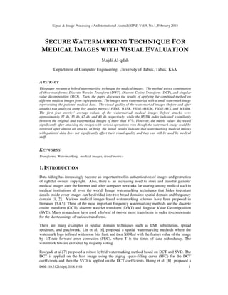 Signal & Image Processing : An International Journal (SIPIJ) Vol.9, No.1, February 2018
DOI : 10.5121/sipij.2018.9101 1
SECURE WATERMARKING TECHNIQUE FOR
MEDICAL IMAGES WITH VISUAL EVALUATION
Majdi Al-qdah
Department of Computer Engineering, University of Tabuk, Tabuk, KSA
ABSTRACT
This paper presents a hybrid watermarking technique for medical images. The method uses a combination
of three transforms: Discrete Wavelet Transform (DWT), Discrete Cosine Transform (DCT), and singular
value decomposition (SVD). Then, the paper discusses the results of applying the combined method on
different medical images from eight patients. The images were watermarked with a small watermark image
representing the patients' medical data. The visual quality of the watermarked images (before and after
attacks) was analyzed using five quality metrics: PSNR, WSNR, PSNR-HVS-M, PSNR-HVS, and MSSIM.
The first four metrics' average values of the watermarked medical images before attacks were
approximately 32 db, 35 db, 42 db, and 40 db respectively; while the MSSM index indicated a similarity
between the original and watermarked images of more than 97%. However, the metric values decreased
significantly after attacking the images with various operations even though the watermark image could be
retrieved after almost all attacks. In brief, the initial results indicate that watermarking medical images
with patients' data does not significantly affect their visual quality and they can still be used by medical
staff.
KEYWORDS
Transforms, Watermarking, medical images, visual metrics
1. INTRODUCTION
Data hiding has increasingly become an important tool in authentication of images and protection
of rightful owners copyright. Also, there is an increasing need to store and transfer patients'
medical images over the Internet and other computer networks for sharing among medical staff in
medical institutions all over the world. Image watermarking techniques that hides important
details inside cover images can be divided into two broad domains: spatial domain and frequency
domain [1, 2]. Various medical images based watermarking schemes have been proposed in
literature [3,4,5]. Three of the most important frequency watermarking methods are the discrete
cosine transform (DCT), discrete wavelet transform (DWT) and Singular Value Decomposition
(SVD). Many researchers have used a hybrid of two or more transforms in order to compensate
for the shortcomings of various transforms.
There are many examples of spatial domain techniques such as LSB substitution, spread
spectrum, and patchwork. Lin et al. [6] proposed a spatial watermarking methods where the
watermark logo is fused with noise bits first, and then XORed with the feature value of the image
by 1/T rate forward error correction (FEC), where T is the times of data redundancy. The
watermark bits are extracted by majority voting.
Rosiyadi et al.[7] proposed a robust hybrid watermarking method based on DCT and SVD. The
DCT is applied on the host image using the zigzag space-filling curve (SFC) for the DCT
coefficients and then the SVD is applied on the DCT coefficients. Horng et al. [8] proposed a
 