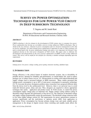 International Journal of VLSI design & Communication Systems (VLSICS) Vol.9, No.1, February 2018
DOI : 10.5121/vlsic.2018.9101 1
SURVEY ON POWER OPTIMIZATION
TECHNIQUES FOR LOW POWER VLSI CIRCUIT
IN DEEP SUBMICRON TECHNOLOGY
T. Suguna and M. Janaki Rani
Department of Electronics and Communication Engineering,
Dr.M.G. R Educational and Research Institute, Chennai, India
ABSTRACT
CMOS technology is the key element in the development of VLSI systems since it consumes less power.
Power optimization has become an overridden concern in deep submicron CMOS technologies. Due to
shrink in the size of device, reduction in power consumption and over all power management on the chip
are the key challenges. For many designs power optimization is important in order to reduce package cost
and to extend battery life. In power optimization leakage also plays a very important role because it has
significant fraction in the total power dissipation of VLSI circuits. This paper aims to elaborate the
developments and advancements in the area of power optimization of CMOS circuits in deep submicron
region. This survey will be useful for the designer for selecting a suitable technique depending upon the
requirement.
KEYWORDS
leakage power, low power, voltage scaling, power gating, transistor stacking, adiabatic logic.
1. INTRODUCTION
Energy efficiency is the critical feature of modern electronic systems, due to desirability of
portable devices, demand for reliability and performance, to extend battery life, need to reduce
package cost, to reduce Green cost etc. [1]. Advancements in scaling with reduced threshold and
supply voltages lead to increased leakages in MOS transistors. Many studies presented that
leakage power consumption is up to 40% of total power consumption in nanometre technology
[2]. To overcome the power dissipation problem many researchers have proposed different ideas
from the device level to the architectural level. However, there is no universal way to avoid
trade-offs between power, delay and area. Thus, designers are required to choose appropriate
techniques that satisfy application and product needs. In VLSI circuits, to control the power
consumption supply voltage plays an important role. Supply voltage scaling without scaling of
threshold voltage degrades the performance of the device [3]. The reduction of threshold voltage
and supply voltages proportionally retains the performance. The threshold voltage reduction leads
to five times higher leakage current [4]. The requirements for power optimization continue to
increase significantly and the motivations to optimise power differ from application to
application. Power consumption has become primary design issue and needs suitable power
management in the design of digital circuits where switching and standby mode affects the
 