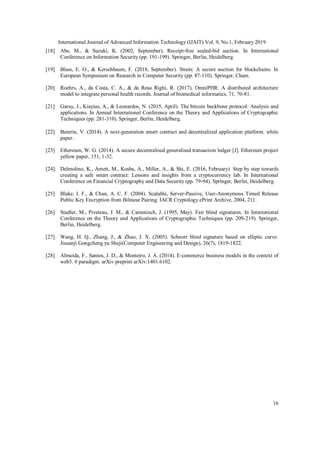 International Journal of Advanced Information Technology (IJAIT) Vol. 9, No.1, February 2019
16
[18] Abe, M., & Suzuki, K. (2002, September). Receipt-free sealed-bid auction. In International
Conference on Information Security (pp. 191-199). Springer, Berlin, Heidelberg.
[19] Blass, E. O., & Kerschbaum, F. (2018, September). Strain: A secure auction for blockchains. In
European Symposium on Research in Computer Security (pp. 87-110). Springer, Cham.
[20] Roehrs, A., da Costa, C. A., & da Rosa Righi, R. (2017). OmniPHR: A distributed architecture
model to integrate personal health records. Journal of biomedical informatics, 71, 70-81.
[21] Garay, J., Kiayias, A., & Leonardos, N. (2015, April). The bitcoin backbone protocol: Analysis and
applications. In Annual International Conference on the Theory and Applications of Cryptographic
Techniques (pp. 281-310). Springer, Berlin, Heidelberg.
[22] Buterin, V. (2014). A next-generation smart contract and decentralized application platform. white
paper.
[23] Ethereum, W. G. (2014). A secure decentralised generalised transaction ledger [J]. Ethereum project
yellow paper, 151, 1-32.
[24] Delmolino, K., Arnett, M., Kosba, A., Miller, A., & Shi, E. (2016, February). Step by step towards
creating a safe smart contract: Lessons and insights from a cryptocurrency lab. In International
Conference on Financial Cryptography and Data Security (pp. 79-94). Springer, Berlin, Heidelberg.
[25] Blake, I. F., & Chan, A. C. F. (2004). Scalable, Server-Passive, User-Anonymous Timed Release
Public Key Encryption from Bilinear Pairing. IACR Cryptology ePrint Archive, 2004, 211.
[26] Stadler, M., Piveteau, J. M., & Camenisch, J. (1995, May). Fair blind signatures. In International
Conference on the Theory and Applications of Cryptographic Techniques (pp. 209-219). Springer,
Berlin, Heidelberg.
[27] Wang, H. Q., Zhang, J., & Zhao, J. X. (2005). Schnorr blind signature based on elliptic curve.
Jisuanji Gongcheng yu Sheji(Computer Engineering and Design), 26(7), 1819-1822.
[28] Almeida, F., Santos, J. D., & Monteiro, J. A. (2014). E-commerce business models in the context of
web3. 0 paradigm. arXiv preprint arXiv:1401.6102.
 