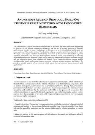 International Journal of Advanced Information Technology (IJAIT) Vol. 9, No.1, February 2019
ANONYMOUS AUCTION PROTOCOL BASED ON
TIMED-RELEASE ENCRYPTION ATOP CONSORTIUM
BLOCKCHAIN
Jie Xiong and Qi Wang
Department of Computer Science, Jinan University, Guangzhou, China
ABSTRACT
The Ethereum block chain as a decentralized platform is so successful that many applications deployed on
it. However, for the inherent transparency properties and the lack of privacy, deploying a financial
application on top of it is always a challenge. In this paper, we tackle this challenge and propose an
anonymous sealed-bid auction protocol based on time-released encryption atop Consortium Block chain.
We adopt a strict digital certificate-based identity mechanism of the consortium block chain to permit
legitimate participants, and utilize the blind signature based on elliptic curve technology to allowing
anonymous participation. Moreover, a timed release public key encryption algorithm is adopted to encrypt
bids and prevent auctioneer from colluding with bidders. This is completely different from the method
(zero-knowledge proof) used in other papers to prevent collusion between auctioneer and bidder. We
provide a specific analysis of our protocol, which shows that our protocol meets anonymity and
applicability.
KEYWORDS
Consortium Block chain, Smart Contract, Sealed-Bid Auction, Time-Released Encryption, Blind signature.
1. INTRODUCTION
Electronic auction is one of the basic businesses in electronic commerce [28], which is to transfer
the real offline auction scenarios to the Internet. Thus they have the same basic components, that
is, auction participants, auction rules and an arbitration institution. Among them, the auction
participants include bidders and sellers (auctioneers). Auction rules refer to the principles which
recognized and established by the auctioneer and bidder in the process of an auction. The
arbitration institution is responsible for resolving disputes and conflicts during the auction. Online
auctions have the advantages of low cost, wide range and high speed, which is more convenient
and time-saving for participants
.
Traditionally, there are two types of auctions [1]:
1. Sealed-bid auction. This auction system requires that each bidder submits a bid price in sealed
envelope and hands it to the auctioneer before the specified time. After the specified time, these
bids can be opened by auctioneer and the winning bidder can be selected according to certain
rules.
2. Open-bid auction. In this auction system, all bid values are disclosed, and bidders are allowed
to submit bid more than once.
DOI : 10.5121/ijait.2019.9101 1
 