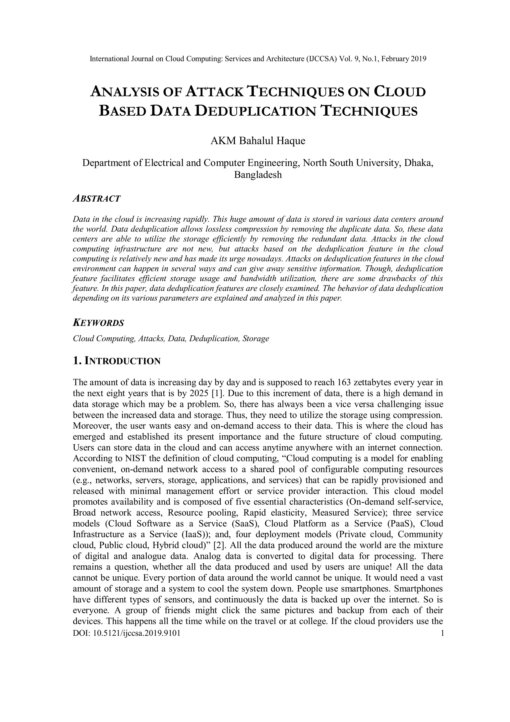 International Journal on Cloud Computing: Services and Architecture (IJCCSA) Vol. 9, No.1, February 2019
DOI: 10.5121/ijccsa.2019.9101 1
ANALYSIS OF ATTACK TECHNIQUES ON CLOUD
BASED DATA DEDUPLICATION TECHNIQUES
AKM Bahalul Haque
Department of Electrical and Computer Engineering, North South University, Dhaka,
Bangladesh
ABSTRACT
Data in the cloud is increasing rapidly. This huge amount of data is stored in various data centers around
the world. Data deduplication allows lossless compression by removing the duplicate data. So, these data
centers are able to utilize the storage efficiently by removing the redundant data. Attacks in the cloud
computing infrastructure are not new, but attacks based on the deduplication feature in the cloud
computing is relatively new and has made its urge nowadays. Attacks on deduplication features in the cloud
environment can happen in several ways and can give away sensitive information. Though, deduplication
feature facilitates efficient storage usage and bandwidth utilization, there are some drawbacks of this
feature. In this paper, data deduplication features are closely examined. The behavior of data deduplication
depending on its various parameters are explained and analyzed in this paper.
KEYWORDS
Cloud Computing, Attacks, Data, Deduplication, Storage
1. INTRODUCTION
The amount of data is increasing day by day and is supposed to reach 163 zettabytes every year in
the next eight years that is by 2025 [1]. Due to this increment of data, there is a high demand in
data storage which may be a problem. So, there has always been a vice versa challenging issue
between the increased data and storage. Thus, they need to utilize the storage using compression.
Moreover, the user wants easy and on-demand access to their data. This is where the cloud has
emerged and established its present importance and the future structure of cloud computing.
Users can store data in the cloud and can access anytime anywhere with an internet connection.
According to NIST the definition of cloud computing, “Cloud computing is a model for enabling
convenient, on-demand network access to a shared pool of configurable computing resources
(e.g., networks, servers, storage, applications, and services) that can be rapidly provisioned and
released with minimal management effort or service provider interaction. This cloud model
promotes availability and is composed of five essential characteristics (On-demand self-service,
Broad network access, Resource pooling, Rapid elasticity, Measured Service); three service
models (Cloud Software as a Service (SaaS), Cloud Platform as a Service (PaaS), Cloud
Infrastructure as a Service (IaaS)); and, four deployment models (Private cloud, Community
cloud, Public cloud, Hybrid cloud)” [2]. All the data produced around the world are the mixture
of digital and analogue data. Analog data is converted to digital data for processing. There
remains a question, whether all the data produced and used by users are unique! All the data
cannot be unique. Every portion of data around the world cannot be unique. It would need a vast
amount of storage and a system to cool the system down. People use smartphones. Smartphones
have different types of sensors, and continuously the data is backed up over the internet. So is
everyone. A group of friends might click the same pictures and backup from each of their
devices. This happens all the time while on the travel or at college. If the cloud providers use the
 