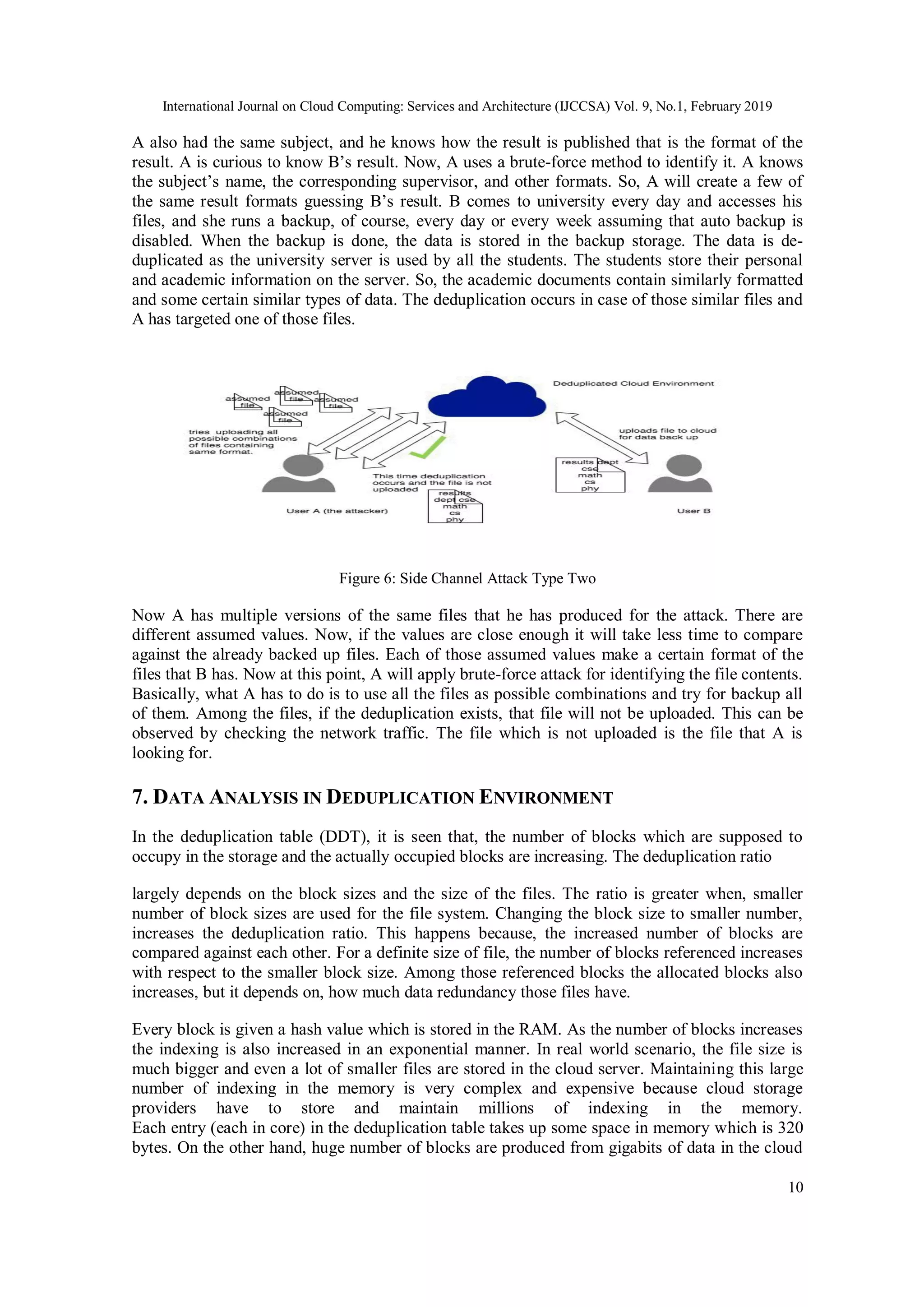 International Journal on Cloud Computing: Services and Architecture (IJCCSA) Vol. 9, No.1, February 2019
10
A also had the same subject, and he knows how the result is published that is the format of the
result. A is curious to know B’s result. Now, A uses a brute-force method to identify it. A knows
the subject’s name, the corresponding supervisor, and other formats. So, A will create a few of
the same result formats guessing B’s result. B comes to university every day and accesses his
files, and she runs a backup, of course, every day or every week assuming that auto backup is
disabled. When the backup is done, the data is stored in the backup storage. The data is de-
duplicated as the university server is used by all the students. The students store their personal
and academic information on the server. So, the academic documents contain similarly formatted
and some certain similar types of data. The deduplication occurs in case of those similar files and
A has targeted one of those files.
Figure 6: Side Channel Attack Type Two
Now A has multiple versions of the same files that he has produced for the attack. There are
different assumed values. Now, if the values are close enough it will take less time to compare
against the already backed up files. Each of those assumed values make a certain format of the
files that B has. Now at this point, A will apply brute-force attack for identifying the file contents.
Basically, what A has to do is to use all the files as possible combinations and try for backup all
of them. Among the files, if the deduplication exists, that file will not be uploaded. This can be
observed by checking the network traffic. The file which is not uploaded is the file that A is
looking for.
7. DATA ANALYSIS IN DEDUPLICATION ENVIRONMENT
In the deduplication table (DDT), it is seen that, the number of blocks which are supposed to
occupy in the storage and the actually occupied blocks are increasing. The deduplication ratio
largely depends on the block sizes and the size of the files. The ratio is greater when, smaller
number of block sizes are used for the file system. Changing the block size to smaller number,
increases the deduplication ratio. This happens because, the increased number of blocks are
compared against each other. For a definite size of file, the number of blocks referenced increases
with respect to the smaller block size. Among those referenced blocks the allocated blocks also
increases, but it depends on, how much data redundancy those files have.
Every block is given a hash value which is stored in the RAM. As the number of blocks increases
the indexing is also increased in an exponential manner. In real world scenario, the file size is
much bigger and even a lot of smaller files are stored in the cloud server. Maintaining this large
number of indexing in the memory is very complex and expensive because cloud storage
providers have to store and maintain millions of indexing in the memory.
Each entry (each in core) in the deduplication table takes up some space in memory which is 320
bytes. On the other hand, huge number of blocks are produced from gigabits of data in the cloud
 