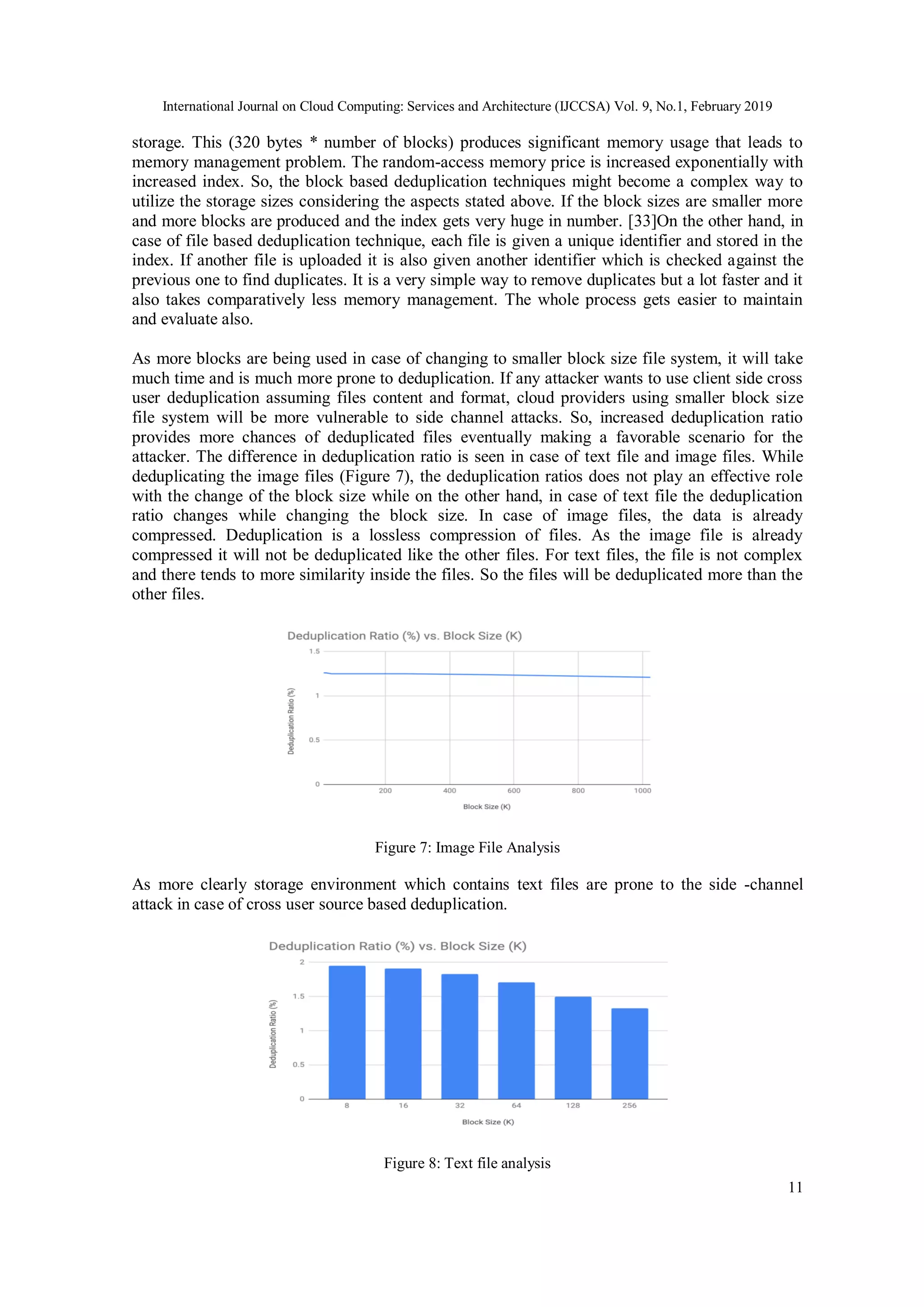 International Journal on Cloud Computing: Services and Architecture (IJCCSA) Vol. 9, No.1, February 2019
11
storage. This (320 bytes * number of blocks) produces significant memory usage that leads to
memory management problem. The random-access memory price is increased exponentially with
increased index. So, the block based deduplication techniques might become a complex way to
utilize the storage sizes considering the aspects stated above. If the block sizes are smaller more
and more blocks are produced and the index gets very huge in number. [33]On the other hand, in
case of file based deduplication technique, each file is given a unique identifier and stored in the
index. If another file is uploaded it is also given another identifier which is checked against the
previous one to find duplicates. It is a very simple way to remove duplicates but a lot faster and it
also takes comparatively less memory management. The whole process gets easier to maintain
and evaluate also.
As more blocks are being used in case of changing to smaller block size file system, it will take
much time and is much more prone to deduplication. If any attacker wants to use client side cross
user deduplication assuming files content and format, cloud providers using smaller block size
file system will be more vulnerable to side channel attacks. So, increased deduplication ratio
provides more chances of deduplicated files eventually making a favorable scenario for the
attacker. The difference in deduplication ratio is seen in case of text file and image files. While
deduplicating the image files (Figure 7), the deduplication ratios does not play an effective role
with the change of the block size while on the other hand, in case of text file the deduplication
ratio changes while changing the block size. In case of image files, the data is already
compressed. Deduplication is a lossless compression of files. As the image file is already
compressed it will not be deduplicated like the other files. For text files, the file is not complex
and there tends to more similarity inside the files. So the files will be deduplicated more than the
other files.
Figure 7: Image File Analysis
As more clearly storage environment which contains text files are prone to the side -channel
attack in case of cross user source based deduplication.
Figure 8: Text file analysis
 