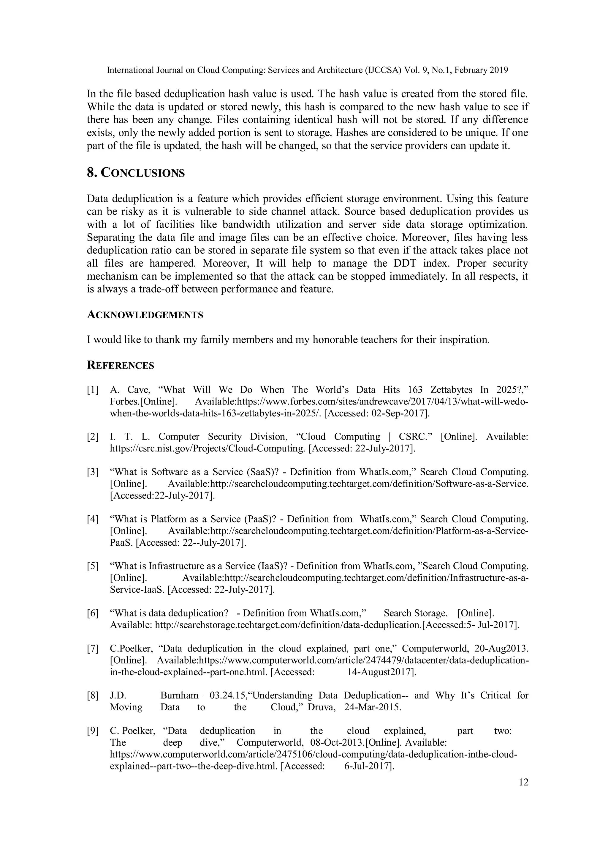 International Journal on Cloud Computing: Services and Architecture (IJCCSA) Vol. 9, No.1, February 2019
12
In the file based deduplication hash value is used. The hash value is created from the stored file.
While the data is updated or stored newly, this hash is compared to the new hash value to see if
there has been any change. Files containing identical hash will not be stored. If any difference
exists, only the newly added portion is sent to storage. Hashes are considered to be unique. If one
part of the file is updated, the hash will be changed, so that the service providers can update it.
8. CONCLUSIONS
Data deduplication is a feature which provides efficient storage environment. Using this feature
can be risky as it is vulnerable to side channel attack. Source based deduplication provides us
with a lot of facilities like bandwidth utilization and server side data storage optimization.
Separating the data file and image files can be an effective choice. Moreover, files having less
deduplication ratio can be stored in separate file system so that even if the attack takes place not
all files are hampered. Moreover, It will help to manage the DDT index. Proper security
mechanism can be implemented so that the attack can be stopped immediately. In all respects, it
is always a trade-off between performance and feature.
ACKNOWLEDGEMENTS
I would like to thank my family members and my honorable teachers for their inspiration.
REFERENCES
[1] A. Cave, “What Will We Do When The World’s Data Hits 163 Zettabytes In 2025?,”
Forbes.[Online]. Available:https://www.forbes.com/sites/andrewcave/2017/04/13/what-will-wedo-
when-the-worlds-data-hits-163-zettabytes-in-2025/. [Accessed: 02-Sep-2017].
[2] I. T. L. Computer Security Division, “Cloud Computing | CSRC.” [Online]. Available:
https://csrc.nist.gov/Projects/Cloud-Computing. [Accessed: 22-July-2017].
[3] “What is Software as a Service (SaaS)? - Definition from WhatIs.com,” Search Cloud Computing.
[Online]. Available:http://searchcloudcomputing.techtarget.com/definition/Software-as-a-Service.
[Accessed:22-July-2017].
[4] “What is Platform as a Service (PaaS)? - Definition from WhatIs.com,” Search Cloud Computing.
[Online]. Available:http://searchcloudcomputing.techtarget.com/definition/Platform-as-a-Service-
PaaS. [Accessed: 22--July-2017].
[5] “What is Infrastructure as a Service (IaaS)? - Definition from WhatIs.com, ”Search Cloud Computing.
[Online]. Available:http://searchcloudcomputing.techtarget.com/definition/Infrastructure-as-a-
Service-IaaS. [Accessed: 22-July-2017].
[6] “What is data deduplication? - Definition from WhatIs.com,” Search Storage. [Online].
Available: http://searchstorage.techtarget.com/definition/data-deduplication.[Accessed:5- Jul-2017].
[7] C.Poelker, “Data deduplication in the cloud explained, part one,” Computerworld, 20-Aug2013.
[Online]. Available:https://www.computerworld.com/article/2474479/datacenter/data-deduplication-
in-the-cloud-explained--part-one.html. [Accessed: 14-August2017].
[8] J.D. Burnham– 03.24.15,“Understanding Data Deduplication-- and Why It’s Critical for
Moving Data to the Cloud,” Druva, 24-Mar-2015.
[9] C. Poelker, “Data deduplication in the cloud explained, part two:
The deep dive,” Computerworld, 08-Oct-2013.[Online]. Available:
https://www.computerworld.com/article/2475106/cloud-computing/data-deduplication-inthe-cloud-
explained--part-two--the-deep-dive.html. [Accessed: 6-Jul-2017].
 