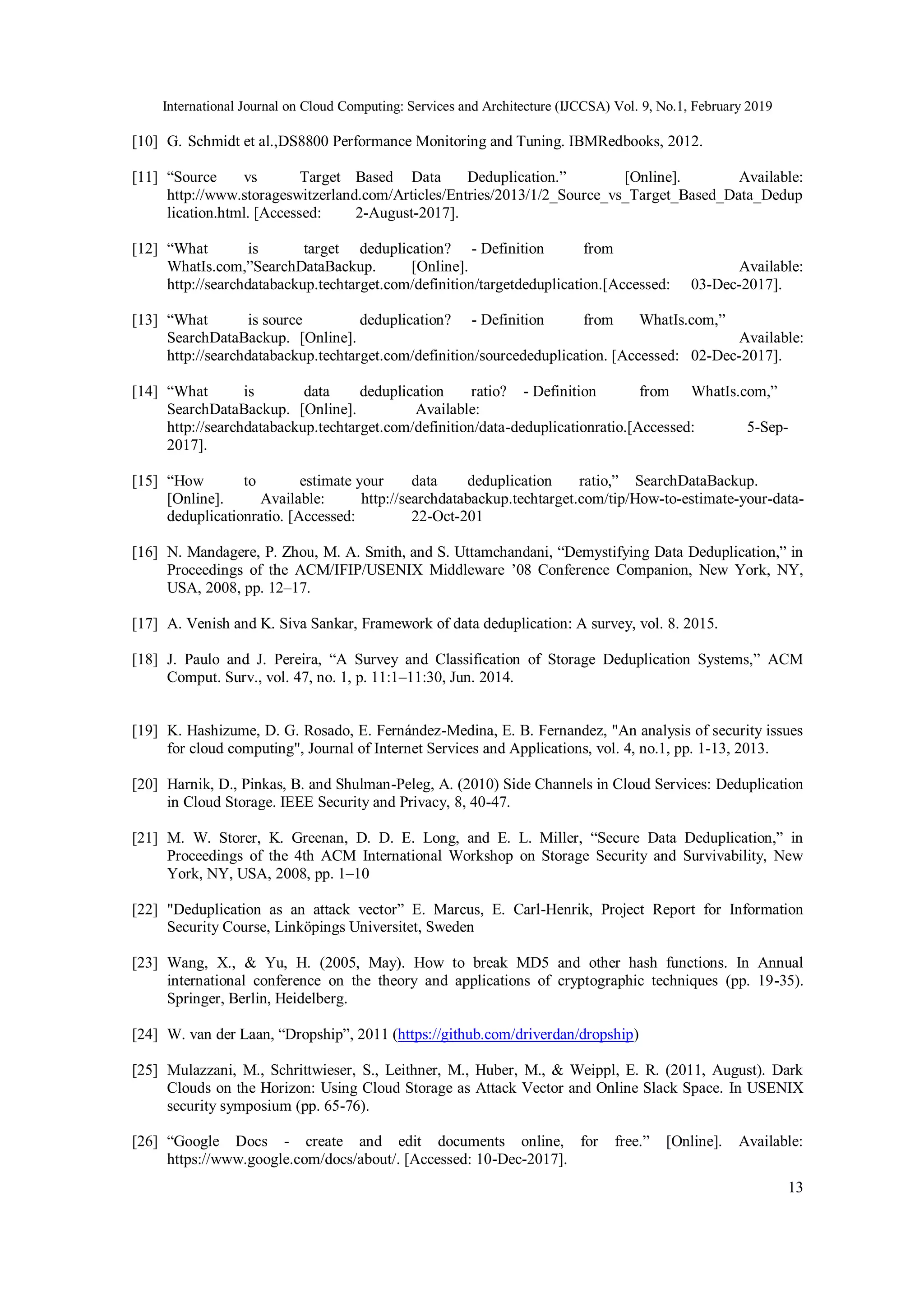 International Journal on Cloud Computing: Services and Architecture (IJCCSA) Vol. 9, No.1, February 2019
13
[10] G. Schmidt et al.,DS8800 Performance Monitoring and Tuning. IBMRedbooks, 2012.
[11] “Source vs Target Based Data Deduplication.” [Online]. Available:
http://www.storageswitzerland.com/Articles/Entries/2013/1/2_Source_vs_Target_Based_Data_Dedup
lication.html. [Accessed: 2-August-2017].
[12] “What is target deduplication? - Definition from
WhatIs.com,”SearchDataBackup. [Online]. Available:
http://searchdatabackup.techtarget.com/definition/targetdeduplication.[Accessed: 03-Dec-2017].
[13] “What is source deduplication? - Definition from WhatIs.com,”
SearchDataBackup. [Online]. Available:
http://searchdatabackup.techtarget.com/definition/sourcededuplication. [Accessed: 02-Dec-2017].
[14] “What is data deduplication ratio? - Definition from WhatIs.com,”
SearchDataBackup. [Online]. Available:
http://searchdatabackup.techtarget.com/definition/data-deduplicationratio.[Accessed: 5-Sep-
2017].
[15] “How to estimate your data deduplication ratio,” SearchDataBackup.
[Online]. Available: http://searchdatabackup.techtarget.com/tip/How-to-estimate-your-data-
deduplicationratio. [Accessed: 22-Oct-201
[16] N. Mandagere, P. Zhou, M. A. Smith, and S. Uttamchandani, “Demystifying Data Deduplication,” in
Proceedings of the ACM/IFIP/USENIX Middleware ’08 Conference Companion, New York, NY,
USA, 2008, pp. 12–17.
[17] A. Venish and K. Siva Sankar, Framework of data deduplication: A survey, vol. 8. 2015.
[18] J. Paulo and J. Pereira, “A Survey and Classification of Storage Deduplication Systems,” ACM
Comput. Surv., vol. 47, no. 1, p. 11:1–11:30, Jun. 2014.
[19] K. Hashizume, D. G. Rosado, E. Fernández-Medina, E. B. Fernandez, "An analysis of security issues
for cloud computing", Journal of Internet Services and Applications, vol. 4, no.1, pp. 1-13, 2013.
[20] Harnik, D., Pinkas, B. and Shulman-Peleg, A. (2010) Side Channels in Cloud Services: Deduplication
in Cloud Storage. IEEE Security and Privacy, 8, 40-47.
[21] M. W. Storer, K. Greenan, D. D. E. Long, and E. L. Miller, “Secure Data Deduplication,” in
Proceedings of the 4th ACM International Workshop on Storage Security and Survivability, New
York, NY, USA, 2008, pp. 1–10
[22] "Deduplication as an attack vector” E. Marcus, E. Carl-Henrik, Project Report for Information
Security Course, Linköpings Universitet, Sweden
[23] Wang, X., & Yu, H. (2005, May). How to break MD5 and other hash functions. In Annual
international conference on the theory and applications of cryptographic techniques (pp. 19-35).
Springer, Berlin, Heidelberg.
[24] W. van der Laan, “Dropship”, 2011 (https://github.com/driverdan/dropship)
[25] Mulazzani, M., Schrittwieser, S., Leithner, M., Huber, M., & Weippl, E. R. (2011, August). Dark
Clouds on the Horizon: Using Cloud Storage as Attack Vector and Online Slack Space. In USENIX
security symposium (pp. 65-76).
[26] “Google Docs - create and edit documents online, for free.” [Online]. Available:
https://www.google.com/docs/about/. [Accessed: 10-Dec-2017].
 