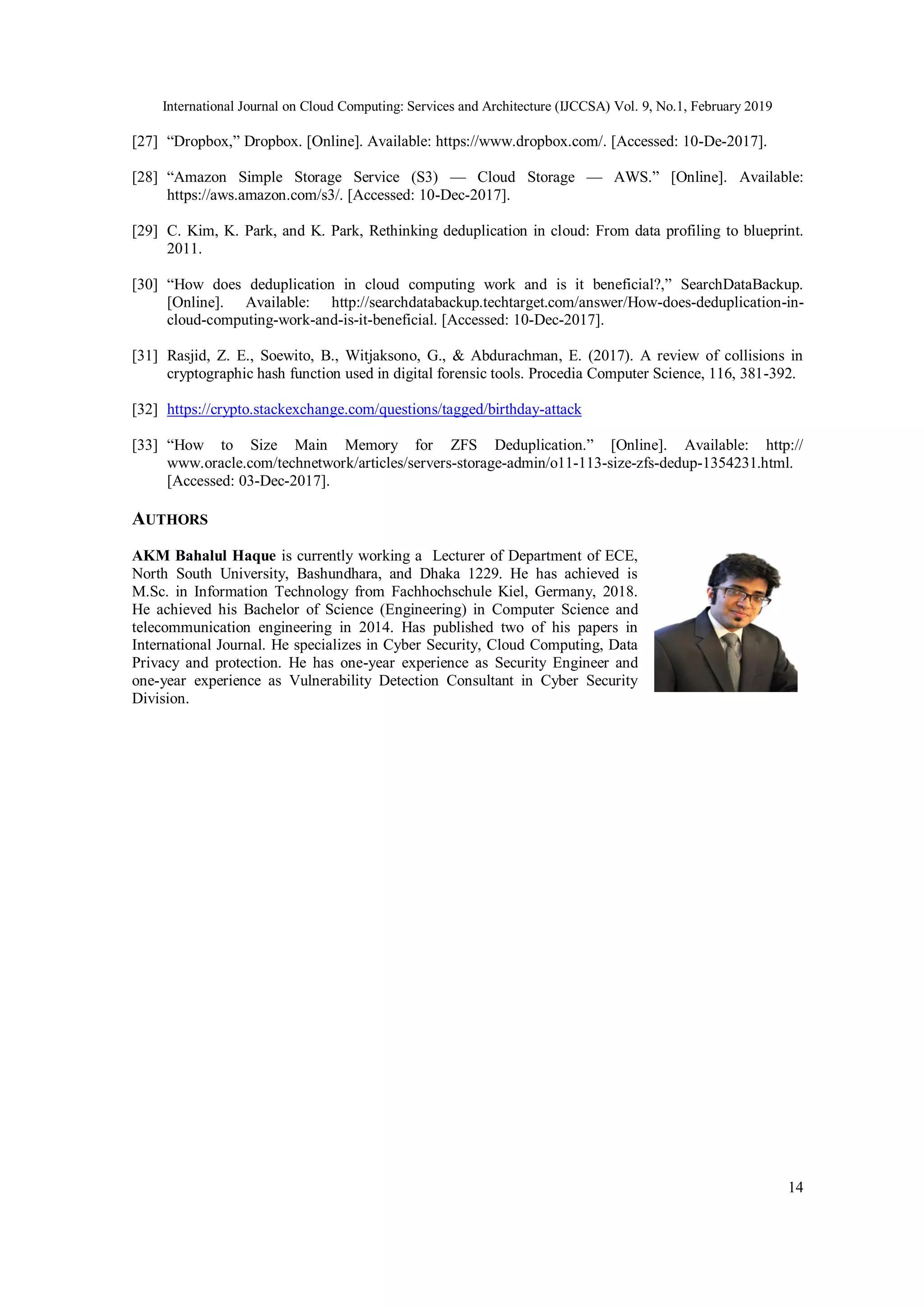 International Journal on Cloud Computing: Services and Architecture (IJCCSA) Vol. 9, No.1, February 2019
14
[27] “Dropbox,” Dropbox. [Online]. Available: https://www.dropbox.com/. [Accessed: 10-De-2017].
[28] “Amazon Simple Storage Service (S3) — Cloud Storage — AWS.” [Online]. Available:
https://aws.amazon.com/s3/. [Accessed: 10-Dec-2017].
[29] C. Kim, K. Park, and K. Park, Rethinking deduplication in cloud: From data profiling to blueprint.
2011.
[30] “How does deduplication in cloud computing work and is it beneficial?,” SearchDataBackup.
[Online]. Available: http://searchdatabackup.techtarget.com/answer/How-does-deduplication-in-
cloud-computing-work-and-is-it-beneficial. [Accessed: 10-Dec-2017].
[31] Rasjid, Z. E., Soewito, B., Witjaksono, G., & Abdurachman, E. (2017). A review of collisions in
cryptographic hash function used in digital forensic tools. Procedia Computer Science, 116, 381-392.
[32] https://crypto.stackexchange.com/questions/tagged/birthday-attack
[33] “How to Size Main Memory for ZFS Deduplication.” [Online]. Available: http://
www.oracle.com/technetwork/articles/servers-storage-admin/o11-113-size-zfs-dedup-1354231.html.
[Accessed: 03-Dec-2017].
AUTHORS
AKM Bahalul Haque is currently working a Lecturer of Department of ECE,
North South University, Bashundhara, and Dhaka 1229. He has achieved is
M.Sc. in Information Technology from Fachhochschule Kiel, Germany, 2018.
He achieved his Bachelor of Science (Engineering) in Computer Science and
telecommunication engineering in 2014. Has published two of his papers in
International Journal. He specializes in Cyber Security, Cloud Computing, Data
Privacy and protection. He has one-year experience as Security Engineer and
one-year experience as Vulnerability Detection Consultant in Cyber Security
Division.
 