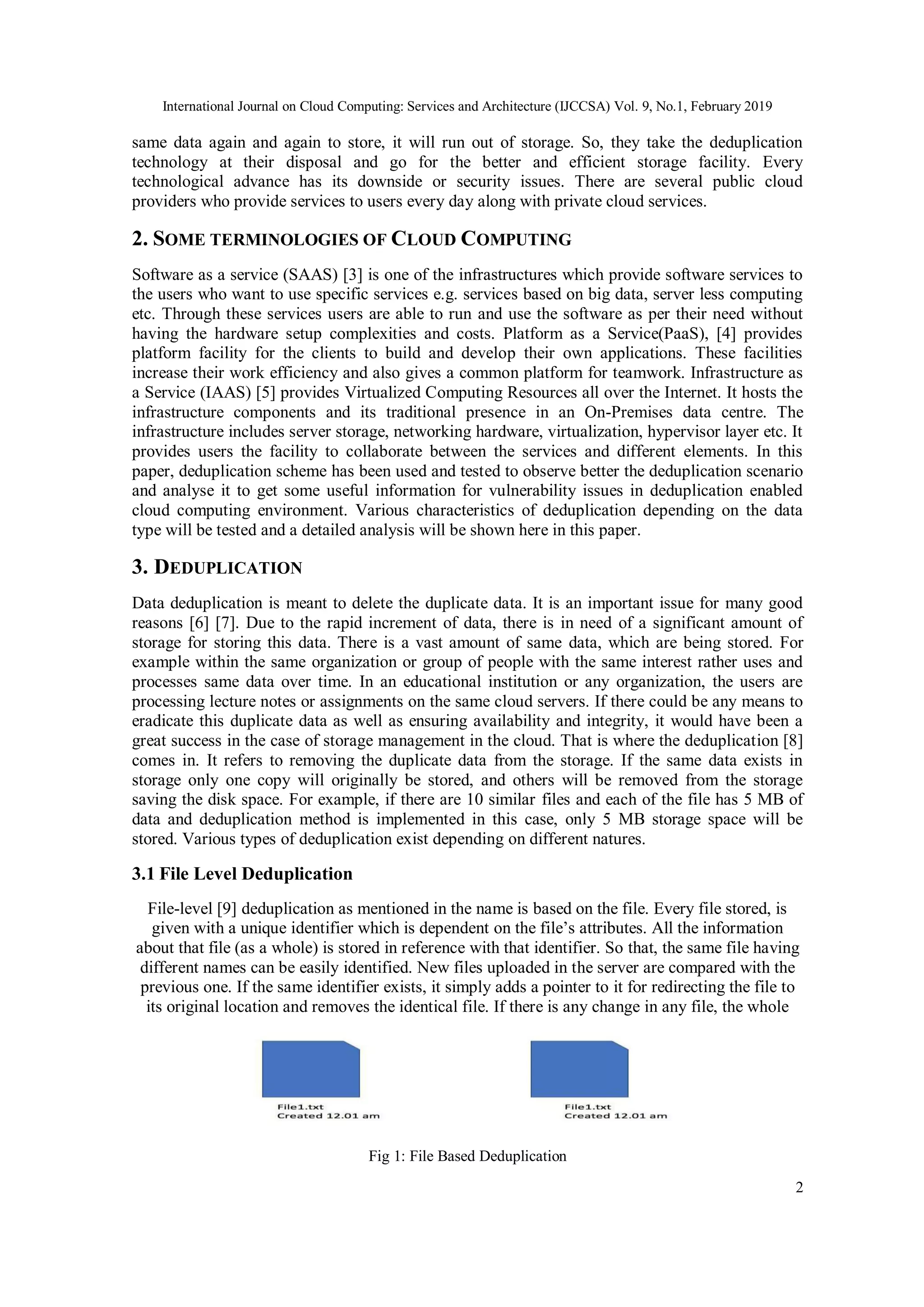 International Journal on Cloud Computing: Services and Architecture (IJCCSA) Vol. 9, No.1, February 2019
2
same data again and again to store, it will run out of storage. So, they take the deduplication
technology at their disposal and go for the better and efficient storage facility. Every
technological advance has its downside or security issues. There are several public cloud
providers who provide services to users every day along with private cloud services.
2. SOME TERMINOLOGIES OF CLOUD COMPUTING
Software as a service (SAAS) [3] is one of the infrastructures which provide software services to
the users who want to use specific services e.g. services based on big data, server less computing
etc. Through these services users are able to run and use the software as per their need without
having the hardware setup complexities and costs. Platform as a Service(PaaS), [4] provides
platform facility for the clients to build and develop their own applications. These facilities
increase their work efficiency and also gives a common platform for teamwork. Infrastructure as
a Service (IAAS) [5] provides Virtualized Computing Resources all over the Internet. It hosts the
infrastructure components and its traditional presence in an On-Premises data centre. The
infrastructure includes server storage, networking hardware, virtualization, hypervisor layer etc. It
provides users the facility to collaborate between the services and different elements. In this
paper, deduplication scheme has been used and tested to observe better the deduplication scenario
and analyse it to get some useful information for vulnerability issues in deduplication enabled
cloud computing environment. Various characteristics of deduplication depending on the data
type will be tested and a detailed analysis will be shown here in this paper.
3. DEDUPLICATION
Data deduplication is meant to delete the duplicate data. It is an important issue for many good
reasons [6] [7]. Due to the rapid increment of data, there is in need of a significant amount of
storage for storing this data. There is a vast amount of same data, which are being stored. For
example within the same organization or group of people with the same interest rather uses and
processes same data over time. In an educational institution or any organization, the users are
processing lecture notes or assignments on the same cloud servers. If there could be any means to
eradicate this duplicate data as well as ensuring availability and integrity, it would have been a
great success in the case of storage management in the cloud. That is where the deduplication [8]
comes in. It refers to removing the duplicate data from the storage. If the same data exists in
storage only one copy will originally be stored, and others will be removed from the storage
saving the disk space. For example, if there are 10 similar files and each of the file has 5 MB of
data and deduplication method is implemented in this case, only 5 MB storage space will be
stored. Various types of deduplication exist depending on different natures.
3.1 File Level Deduplication
File-level [9] deduplication as mentioned in the name is based on the file. Every file stored, is
given with a unique identifier which is dependent on the file’s attributes. All the information
about that file (as a whole) is stored in reference with that identifier. So that, the same file having
different names can be easily identified. New files uploaded in the server are compared with the
previous one. If the same identifier exists, it simply adds a pointer to it for redirecting the file to
its original location and removes the identical file. If there is any change in any file, the whole
Fig 1: File Based Deduplication
 