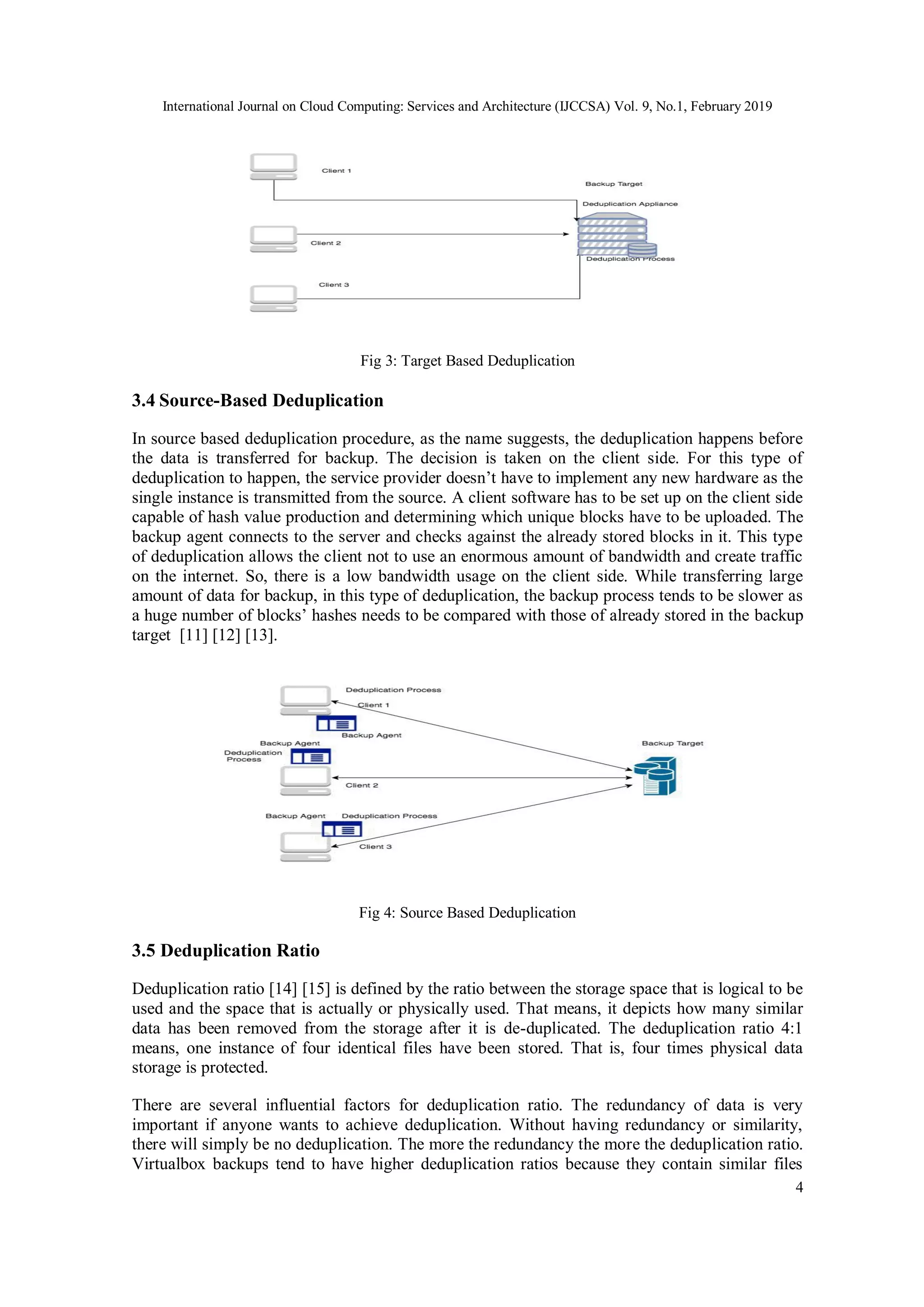 International Journal on Cloud Computing: Services and Architecture (IJCCSA) Vol. 9, No.1, February 2019
4
Fig 3: Target Based Deduplication
3.4 Source-Based Deduplication
In source based deduplication procedure, as the name suggests, the deduplication happens before
the data is transferred for backup. The decision is taken on the client side. For this type of
deduplication to happen, the service provider doesn’t have to implement any new hardware as the
single instance is transmitted from the source. A client software has to be set up on the client side
capable of hash value production and determining which unique blocks have to be uploaded. The
backup agent connects to the server and checks against the already stored blocks in it. This type
of deduplication allows the client not to use an enormous amount of bandwidth and create traffic
on the internet. So, there is a low bandwidth usage on the client side. While transferring large
amount of data for backup, in this type of deduplication, the backup process tends to be slower as
a huge number of blocks’ hashes needs to be compared with those of already stored in the backup
target [11] [12] [13].
Fig 4: Source Based Deduplication
3.5 Deduplication Ratio
Deduplication ratio [14] [15] is defined by the ratio between the storage space that is logical to be
used and the space that is actually or physically used. That means, it depicts how many similar
data has been removed from the storage after it is de-duplicated. The deduplication ratio 4:1
means, one instance of four identical files have been stored. That is, four times physical data
storage is protected.
There are several influential factors for deduplication ratio. The redundancy of data is very
important if anyone wants to achieve deduplication. Without having redundancy or similarity,
there will simply be no deduplication. The more the redundancy the more the deduplication ratio.
Virtualbox backups tend to have higher deduplication ratios because they contain similar files
 