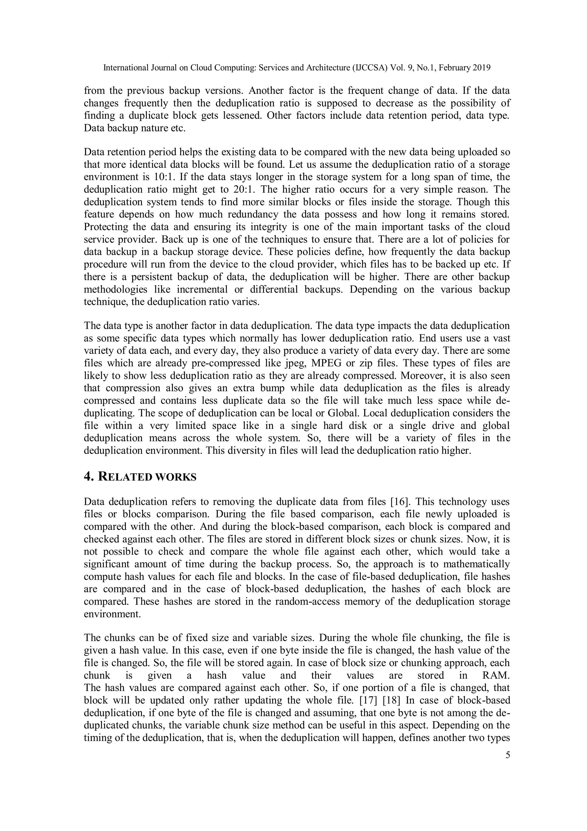International Journal on Cloud Computing: Services and Architecture (IJCCSA) Vol. 9, No.1, February 2019
5
from the previous backup versions. Another factor is the frequent change of data. If the data
changes frequently then the deduplication ratio is supposed to decrease as the possibility of
finding a duplicate block gets lessened. Other factors include data retention period, data type.
Data backup nature etc.
Data retention period helps the existing data to be compared with the new data being uploaded so
that more identical data blocks will be found. Let us assume the deduplication ratio of a storage
environment is 10:1. If the data stays longer in the storage system for a long span of time, the
deduplication ratio might get to 20:1. The higher ratio occurs for a very simple reason. The
deduplication system tends to find more similar blocks or files inside the storage. Though this
feature depends on how much redundancy the data possess and how long it remains stored.
Protecting the data and ensuring its integrity is one of the main important tasks of the cloud
service provider. Back up is one of the techniques to ensure that. There are a lot of policies for
data backup in a backup storage device. These policies define, how frequently the data backup
procedure will run from the device to the cloud provider, which files has to be backed up etc. If
there is a persistent backup of data, the deduplication will be higher. There are other backup
methodologies like incremental or differential backups. Depending on the various backup
technique, the deduplication ratio varies.
The data type is another factor in data deduplication. The data type impacts the data deduplication
as some specific data types which normally has lower deduplication ratio. End users use a vast
variety of data each, and every day, they also produce a variety of data every day. There are some
files which are already pre-compressed like jpeg, MPEG or zip files. These types of files are
likely to show less deduplication ratio as they are already compressed. Moreover, it is also seen
that compression also gives an extra bump while data deduplication as the files is already
compressed and contains less duplicate data so the file will take much less space while de-
duplicating. The scope of deduplication can be local or Global. Local deduplication considers the
file within a very limited space like in a single hard disk or a single drive and global
deduplication means across the whole system. So, there will be a variety of files in the
deduplication environment. This diversity in files will lead the deduplication ratio higher.
4. RELATED WORKS
Data deduplication refers to removing the duplicate data from files [16]. This technology uses
files or blocks comparison. During the file based comparison, each file newly uploaded is
compared with the other. And during the block-based comparison, each block is compared and
checked against each other. The files are stored in different block sizes or chunk sizes. Now, it is
not possible to check and compare the whole file against each other, which would take a
significant amount of time during the backup process. So, the approach is to mathematically
compute hash values for each file and blocks. In the case of file-based deduplication, file hashes
are compared and in the case of block-based deduplication, the hashes of each block are
compared. These hashes are stored in the random-access memory of the deduplication storage
environment.
The chunks can be of fixed size and variable sizes. During the whole file chunking, the file is
given a hash value. In this case, even if one byte inside the file is changed, the hash value of the
file is changed. So, the file will be stored again. In case of block size or chunking approach, each
chunk is given a hash value and their values are stored in RAM.
The hash values are compared against each other. So, if one portion of a file is changed, that
block will be updated only rather updating the whole file. [17] [18] In case of block-based
deduplication, if one byte of the file is changed and assuming, that one byte is not among the de-
duplicated chunks, the variable chunk size method can be useful in this aspect. Depending on the
timing of the deduplication, that is, when the deduplication will happen, defines another two types
 