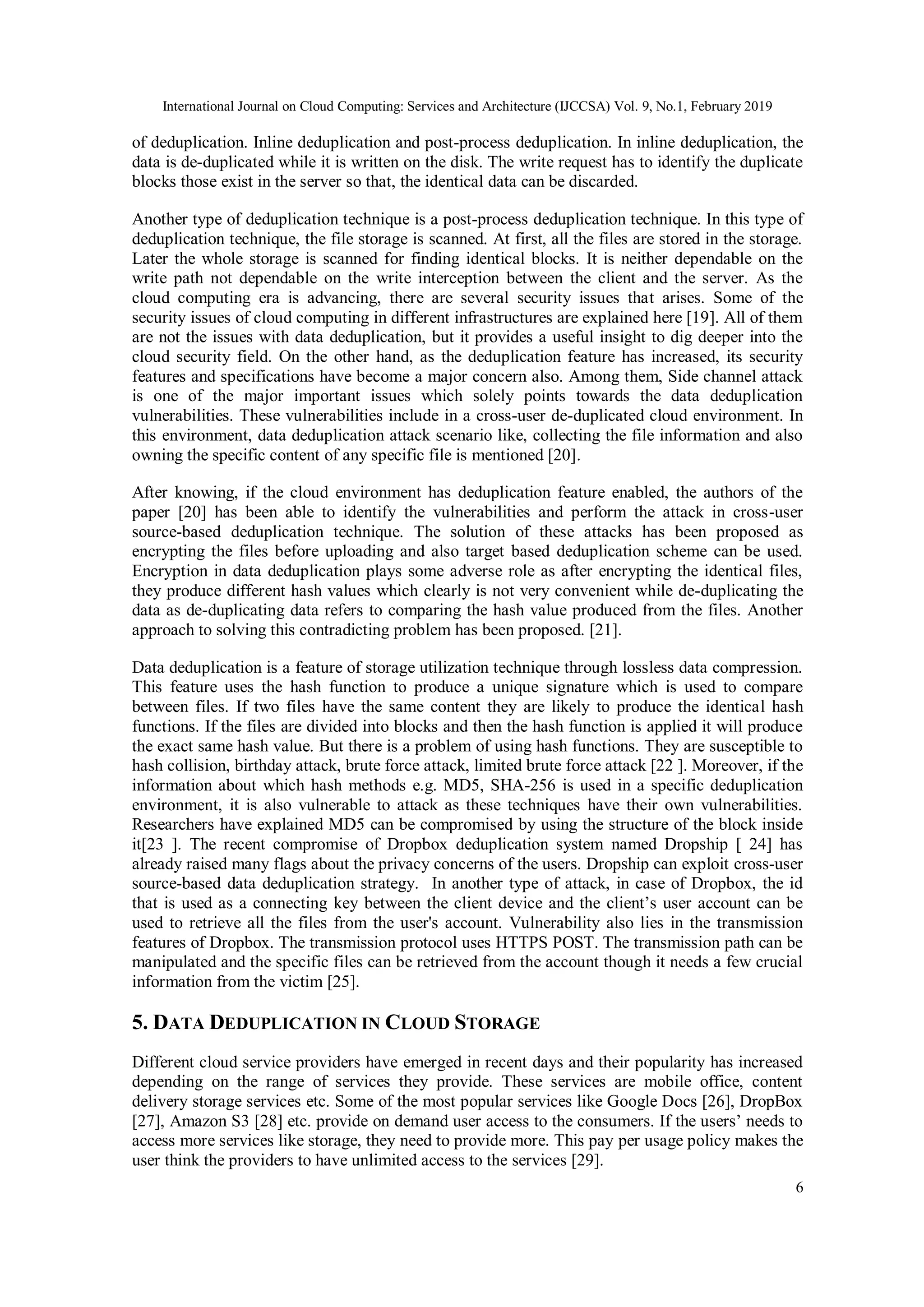 International Journal on Cloud Computing: Services and Architecture (IJCCSA) Vol. 9, No.1, February 2019
6
of deduplication. Inline deduplication and post-process deduplication. In inline deduplication, the
data is de-duplicated while it is written on the disk. The write request has to identify the duplicate
blocks those exist in the server so that, the identical data can be discarded.
Another type of deduplication technique is a post-process deduplication technique. In this type of
deduplication technique, the file storage is scanned. At first, all the files are stored in the storage.
Later the whole storage is scanned for finding identical blocks. It is neither dependable on the
write path not dependable on the write interception between the client and the server. As the
cloud computing era is advancing, there are several security issues that arises. Some of the
security issues of cloud computing in different infrastructures are explained here [19]. All of them
are not the issues with data deduplication, but it provides a useful insight to dig deeper into the
cloud security field. On the other hand, as the deduplication feature has increased, its security
features and specifications have become a major concern also. Among them, Side channel attack
is one of the major important issues which solely points towards the data deduplication
vulnerabilities. These vulnerabilities include in a cross-user de-duplicated cloud environment. In
this environment, data deduplication attack scenario like, collecting the file information and also
owning the specific content of any specific file is mentioned [20].
After knowing, if the cloud environment has deduplication feature enabled, the authors of the
paper [20] has been able to identify the vulnerabilities and perform the attack in cross-user
source-based deduplication technique. The solution of these attacks has been proposed as
encrypting the files before uploading and also target based deduplication scheme can be used.
Encryption in data deduplication plays some adverse role as after encrypting the identical files,
they produce different hash values which clearly is not very convenient while de-duplicating the
data as de-duplicating data refers to comparing the hash value produced from the files. Another
approach to solving this contradicting problem has been proposed. [21].
Data deduplication is a feature of storage utilization technique through lossless data compression.
This feature uses the hash function to produce a unique signature which is used to compare
between files. If two files have the same content they are likely to produce the identical hash
functions. If the files are divided into blocks and then the hash function is applied it will produce
the exact same hash value. But there is a problem of using hash functions. They are susceptible to
hash collision, birthday attack, brute force attack, limited brute force attack [22 ]. Moreover, if the
information about which hash methods e.g. MD5, SHA-256 is used in a specific deduplication
environment, it is also vulnerable to attack as these techniques have their own vulnerabilities.
Researchers have explained MD5 can be compromised by using the structure of the block inside
it[23 ]. The recent compromise of Dropbox deduplication system named Dropship [ 24] has
already raised many flags about the privacy concerns of the users. Dropship can exploit cross-user
source-based data deduplication strategy. In another type of attack, in case of Dropbox, the id
that is used as a connecting key between the client device and the client’s user account can be
used to retrieve all the files from the user's account. Vulnerability also lies in the transmission
features of Dropbox. The transmission protocol uses HTTPS POST. The transmission path can be
manipulated and the specific files can be retrieved from the account though it needs a few crucial
information from the victim [25].
5. DATA DEDUPLICATION IN CLOUD STORAGE
Different cloud service providers have emerged in recent days and their popularity has increased
depending on the range of services they provide. These services are mobile office, content
delivery storage services etc. Some of the most popular services like Google Docs [26], DropBox
[27], Amazon S3 [28] etc. provide on demand user access to the consumers. If the users’ needs to
access more services like storage, they need to provide more. This pay per usage policy makes the
user think the providers to have unlimited access to the services [29].
 