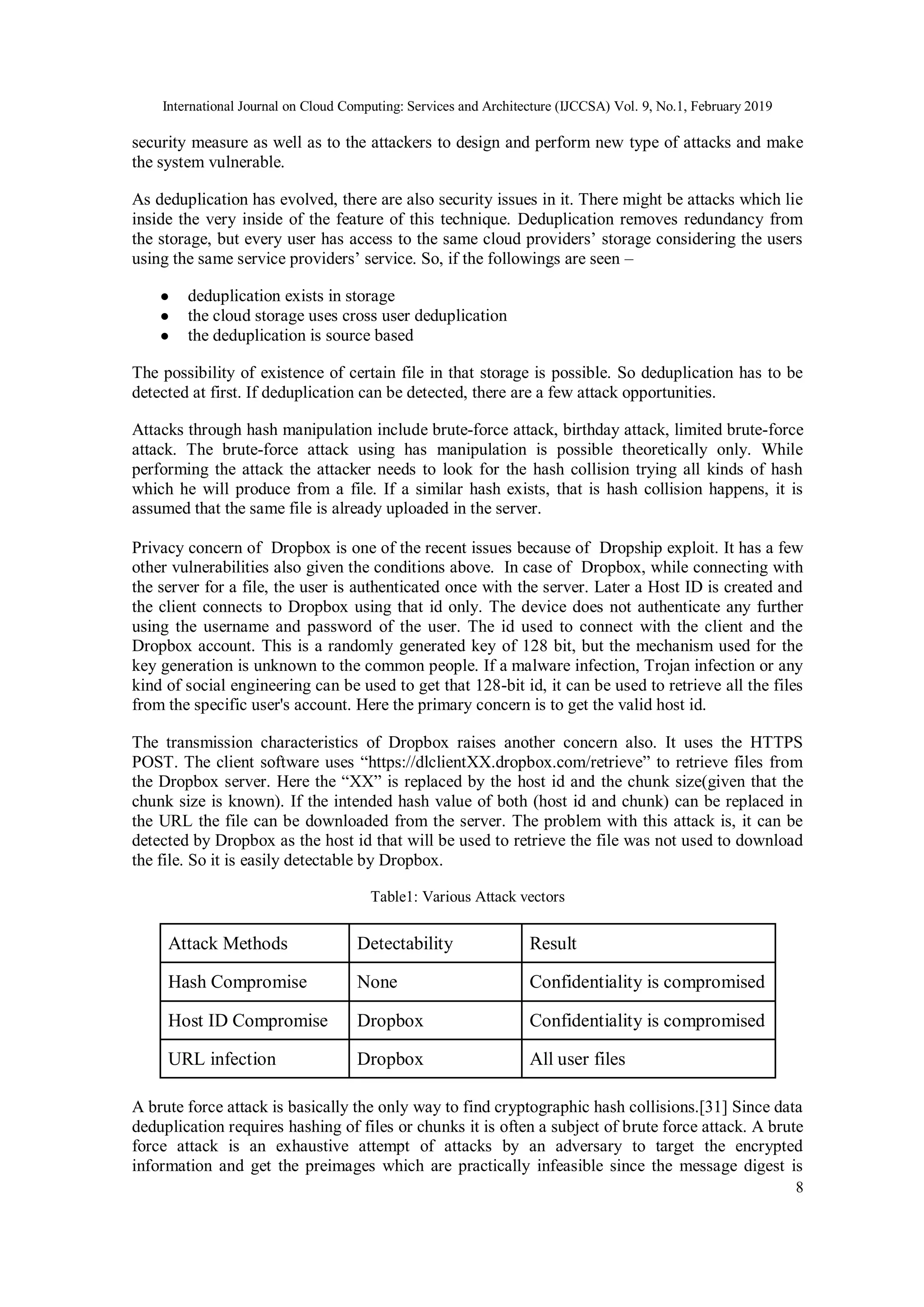 International Journal on Cloud Computing: Services and Architecture (IJCCSA) Vol. 9, No.1, February 2019
8
security measure as well as to the attackers to design and perform new type of attacks and make
the system vulnerable.
As deduplication has evolved, there are also security issues in it. There might be attacks which lie
inside the very inside of the feature of this technique. Deduplication removes redundancy from
the storage, but every user has access to the same cloud providers’ storage considering the users
using the same service providers’ service. So, if the followings are seen –
● deduplication exists in storage
● the cloud storage uses cross user deduplication
● the deduplication is source based
The possibility of existence of certain file in that storage is possible. So deduplication has to be
detected at first. If deduplication can be detected, there are a few attack opportunities.
Attacks through hash manipulation include brute-force attack, birthday attack, limited brute-force
attack. The brute-force attack using has manipulation is possible theoretically only. While
performing the attack the attacker needs to look for the hash collision trying all kinds of hash
which he will produce from a file. If a similar hash exists, that is hash collision happens, it is
assumed that the same file is already uploaded in the server.
Privacy concern of Dropbox is one of the recent issues because of Dropship exploit. It has a few
other vulnerabilities also given the conditions above. In case of Dropbox, while connecting with
the server for a file, the user is authenticated once with the server. Later a Host ID is created and
the client connects to Dropbox using that id only. The device does not authenticate any further
using the username and password of the user. The id used to connect with the client and the
Dropbox account. This is a randomly generated key of 128 bit, but the mechanism used for the
key generation is unknown to the common people. If a malware infection, Trojan infection or any
kind of social engineering can be used to get that 128-bit id, it can be used to retrieve all the files
from the specific user's account. Here the primary concern is to get the valid host id.
The transmission characteristics of Dropbox raises another concern also. It uses the HTTPS
POST. The client software uses “https://dlclientXX.dropbox.com/retrieve” to retrieve files from
the Dropbox server. Here the “XX” is replaced by the host id and the chunk size(given that the
chunk size is known). If the intended hash value of both (host id and chunk) can be replaced in
the URL the file can be downloaded from the server. The problem with this attack is, it can be
detected by Dropbox as the host id that will be used to retrieve the file was not used to download
the file. So it is easily detectable by Dropbox.
Table1: Various Attack vectors
Attack Methods Detectability Result
Hash Compromise None Confidentiality is compromised
Host ID Compromise Dropbox Confidentiality is compromised
URL infection Dropbox All user files
A brute force attack is basically the only way to find cryptographic hash collisions.[31] Since data
deduplication requires hashing of files or chunks it is often a subject of brute force attack. A brute
force attack is an exhaustive attempt of attacks by an adversary to target the encrypted
information and get the preimages which are practically infeasible since the message digest is
 