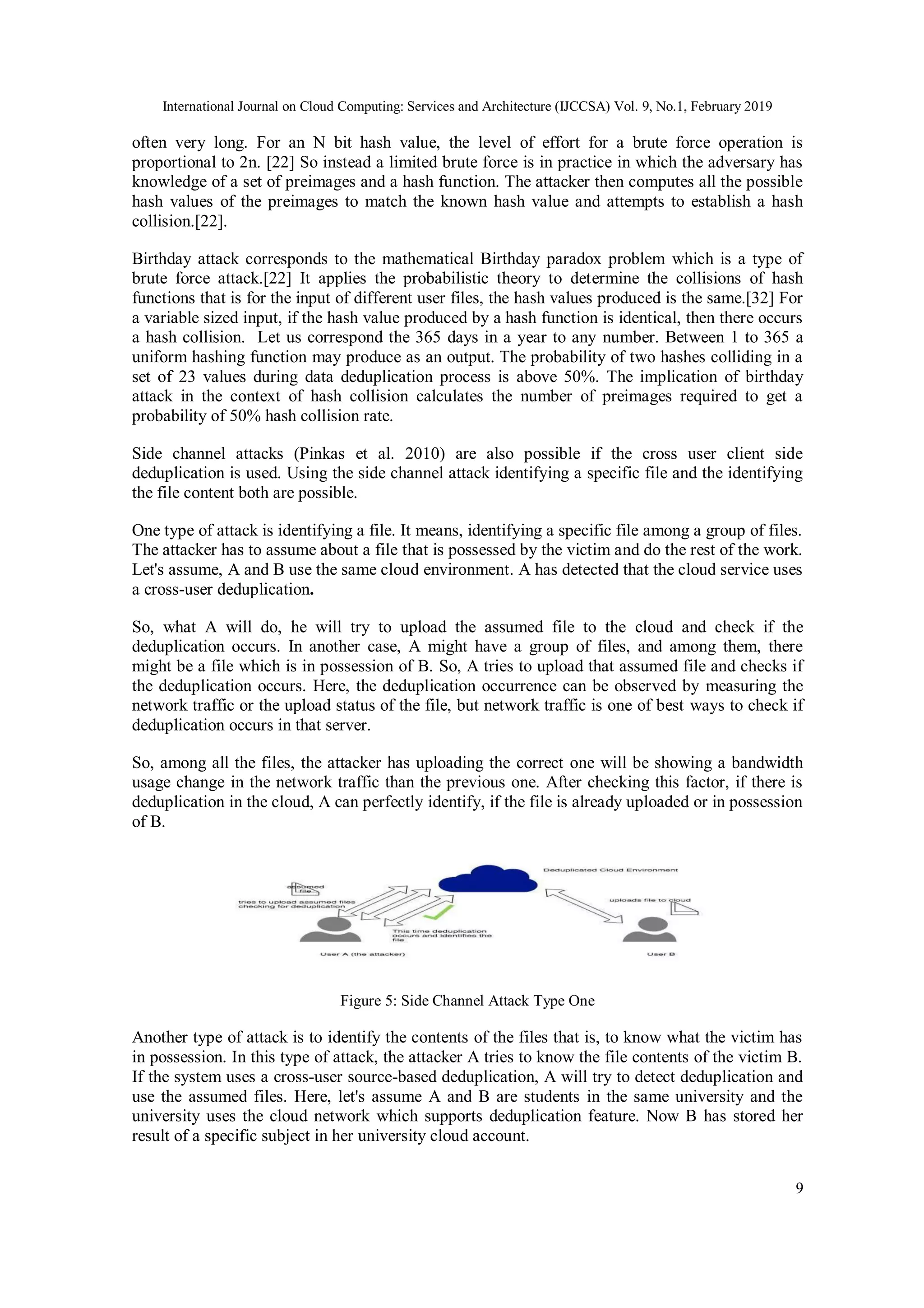 International Journal on Cloud Computing: Services and Architecture (IJCCSA) Vol. 9, No.1, February 2019
9
often very long. For an N bit hash value, the level of effort for a brute force operation is
proportional to 2n. [22] So instead a limited brute force is in practice in which the adversary has
knowledge of a set of preimages and a hash function. The attacker then computes all the possible
hash values of the preimages to match the known hash value and attempts to establish a hash
collision.[22].
Birthday attack corresponds to the mathematical Birthday paradox problem which is a type of
brute force attack.[22] It applies the probabilistic theory to determine the collisions of hash
functions that is for the input of different user files, the hash values produced is the same.[32] For
a variable sized input, if the hash value produced by a hash function is identical, then there occurs
a hash collision. Let us correspond the 365 days in a year to any number. Between 1 to 365 a
uniform hashing function may produce as an output. The probability of two hashes colliding in a
set of 23 values during data deduplication process is above 50%. The implication of birthday
attack in the context of hash collision calculates the number of preimages required to get a
probability of 50% hash collision rate.
Side channel attacks (Pinkas et al. 2010) are also possible if the cross user client side
deduplication is used. Using the side channel attack identifying a specific file and the identifying
the file content both are possible.
One type of attack is identifying a file. It means, identifying a specific file among a group of files.
The attacker has to assume about a file that is possessed by the victim and do the rest of the work.
Let's assume, A and B use the same cloud environment. A has detected that the cloud service uses
a cross-user deduplication.
So, what A will do, he will try to upload the assumed file to the cloud and check if the
deduplication occurs. In another case, A might have a group of files, and among them, there
might be a file which is in possession of B. So, A tries to upload that assumed file and checks if
the deduplication occurs. Here, the deduplication occurrence can be observed by measuring the
network traffic or the upload status of the file, but network traffic is one of best ways to check if
deduplication occurs in that server.
So, among all the files, the attacker has uploading the correct one will be showing a bandwidth
usage change in the network traffic than the previous one. After checking this factor, if there is
deduplication in the cloud, A can perfectly identify, if the file is already uploaded or in possession
of B.
Figure 5: Side Channel Attack Type One
Another type of attack is to identify the contents of the files that is, to know what the victim has
in possession. In this type of attack, the attacker A tries to know the file contents of the victim B.
If the system uses a cross-user source-based deduplication, A will try to detect deduplication and
use the assumed files. Here, let's assume A and B are students in the same university and the
university uses the cloud network which supports deduplication feature. Now B has stored her
result of a specific subject in her university cloud account.
 