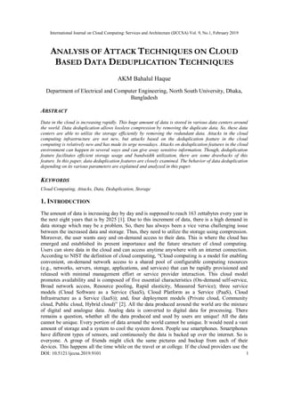 International Journal on Cloud Computing: Services and Architecture (IJCCSA) Vol. 9, No.1, February 2019
DOI: 10.5121/ijccsa.2019.9101 1
ANALYSIS OF ATTACK TECHNIQUES ON CLOUD
BASED DATA DEDUPLICATION TECHNIQUES
AKM Bahalul Haque
Department of Electrical and Computer Engineering, North South University, Dhaka,
Bangladesh
ABSTRACT
Data in the cloud is increasing rapidly. This huge amount of data is stored in various data centers around
the world. Data deduplication allows lossless compression by removing the duplicate data. So, these data
centers are able to utilize the storage efficiently by removing the redundant data. Attacks in the cloud
computing infrastructure are not new, but attacks based on the deduplication feature in the cloud
computing is relatively new and has made its urge nowadays. Attacks on deduplication features in the cloud
environment can happen in several ways and can give away sensitive information. Though, deduplication
feature facilitates efficient storage usage and bandwidth utilization, there are some drawbacks of this
feature. In this paper, data deduplication features are closely examined. The behavior of data deduplication
depending on its various parameters are explained and analyzed in this paper.
KEYWORDS
Cloud Computing, Attacks, Data, Deduplication, Storage
1. INTRODUCTION
The amount of data is increasing day by day and is supposed to reach 163 zettabytes every year in
the next eight years that is by 2025 [1]. Due to this increment of data, there is a high demand in
data storage which may be a problem. So, there has always been a vice versa challenging issue
between the increased data and storage. Thus, they need to utilize the storage using compression.
Moreover, the user wants easy and on-demand access to their data. This is where the cloud has
emerged and established its present importance and the future structure of cloud computing.
Users can store data in the cloud and can access anytime anywhere with an internet connection.
According to NIST the definition of cloud computing, “Cloud computing is a model for enabling
convenient, on-demand network access to a shared pool of configurable computing resources
(e.g., networks, servers, storage, applications, and services) that can be rapidly provisioned and
released with minimal management effort or service provider interaction. This cloud model
promotes availability and is composed of five essential characteristics (On-demand self-service,
Broad network access, Resource pooling, Rapid elasticity, Measured Service); three service
models (Cloud Software as a Service (SaaS), Cloud Platform as a Service (PaaS), Cloud
Infrastructure as a Service (IaaS)); and, four deployment models (Private cloud, Community
cloud, Public cloud, Hybrid cloud)” [2]. All the data produced around the world are the mixture
of digital and analogue data. Analog data is converted to digital data for processing. There
remains a question, whether all the data produced and used by users are unique! All the data
cannot be unique. Every portion of data around the world cannot be unique. It would need a vast
amount of storage and a system to cool the system down. People use smartphones. Smartphones
have different types of sensors, and continuously the data is backed up over the internet. So is
everyone. A group of friends might click the same pictures and backup from each of their
devices. This happens all the time while on the travel or at college. If the cloud providers use the
 