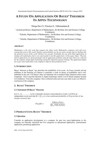 International Journal of Instrumentation and Control Systems (IJICS) Vol.9, No.1, January 2019
DOI : 10.5121/ijics.2019.9101 1
A STUDY ON APPLICATION OF BAYES’ THEOREM
IN APPIN TECHNOLOGY
¹Durga Devi.S ,²Elackya.S ,³Abhinandana.R
¹ Assitant professor, Department of Mathematics ,Sri Krishna Arts and Science College,
Coimbatore.
² Scholar, Department of Mathematics , Sri Krishna Arts and Science College,
Coimbatore.
³ Scholar, Department of Mathematics , Sri Krishna Arts and Science College,
Coimbatore.
ABSTRACT
Mathematics is the only word that conquers the whole world. Mathematics comprises each and every
concept that exists in this world. Statistics and probability are the two main concepts that are dealing with
the statistical survey of this world. Of these two concepts, Probability has one of the Main applications of
dealing with mathematics that is very much useful in real life applications. In this paper, Bayes’ Theorem
and its applications are discussed deeply with its application problems using the data which was collected
for the company named Appin Technology during the industrial exposure training. This application helped
me to give some useful ideas to the company to improve their production level.
1. INTRODUCTION
Bayes’ theorem or Bayes’ law describes the probability of an event. An Essay towards solving
problems in the Doctrine of Chances is generally a work on theory of probability and it was
published in the year 1763.Bayes’ plays an important role in medical field, industries and in some
companies. I have used this theorem in Appin technology which is an IT based company located
in Coimbatore. From this company I have collected some previous year data to give an effective
conclusion to the company.
2. BAYES’ THEOREM
2.1 Statement Of Bayes’ Theorem
Let A1, A2 ………... An be n mutually exclusive and exhaustive events. Let B be an
independent event such that B ⊂ ⋃ 𝐴𝑖
𝑛
𝑖=1 is the conditional probability of B given that 𝐴𝑖 has
already occurred, then
𝑃( 𝐴𝑖| 𝐵) =
𝑃(𝐵|𝐴𝑖) 𝑃(𝐴𝑖)
∑ 𝑃(𝐵| 𝐴ᵢ)𝑃(𝐴ᵢ)𝑛
𝑖=1
3. PROBLEM USING BAYES’ THEOREM
3.1 Question
Consider an application development in a company for past two years.Applications in the
company are basically classified into five categories as educational application, entertainment
application, purchasing application.
 