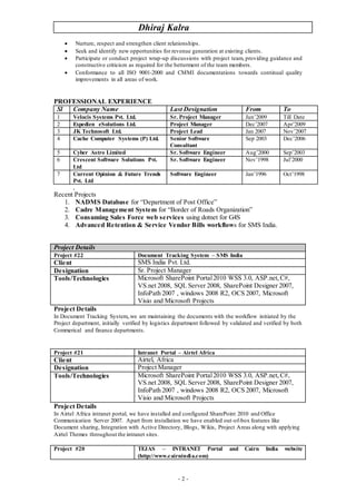 Dhiraj Kalra
- 2 -
 Nurture, respect and strengthen client relationships.
 Seek and identify new opportunities for revenue generation at existing clients.
 Participate or conduct project wrap-up discussions with project team, providing guidance and
constructive criticism as required for the betterment of the team members.
 Conformance to all ISO 9001-2000 and CMMI documentations towards continual quality
improvements in all areas of work.
PROFESSIONAL EXPERIENCE
Sl Company Name Last Designation From To
1 Velocis Systems Pvt. Ltd. Sr. Project Manager Jun’2009 Till Date
2 Expedien eSolutions Ltd. Project Manager Dec’2007 Apr’2009
3 JK Technosoft Ltd. Project Lead Jan 2007 Nov’2007
4 Cache Computer Systems (P) Ltd. Senior Software
Consultant
Sep 2003 Dec’2006
5 Cyber Astro Limited Sr. Software Engineer Aug’2000 Sep’2003
6 Crescent Software Solutions Pvt.
Ltd
Sr. Software Engineer Nov’1998 Jul’2000
7 Current Opinion & Future Trends
Pvt. Ltd
Software Engineer Jan’1996 Oct’1998
.
Recent Projects
1. NADMS Database for “Department of Post Office”
2. Cadre Management System for “Border of Roads Organization”
3. Consuming Sales Force web services using dotnet for G4S
4. Advanced Retention & Service Vendor Bills workflows for SMS India.
Project Details
Project #22 Document Tracking System – SMS India
Client SMS India Pvt. Ltd.
Designation Sr. Project Manager
Tools/Technologies Microsoft SharePoint Portal2010 WSS 3.0, ASP.net,C#,
VS.net 2008, SQL Server 2008, SharePoint Designer 2007,
InfoPath 2007 , windows 2008 R2, OCS 2007, Microsoft
Visio and Microsoft Projects
Project Details
In Document Tracking System,.we are maintaining the documents with the workflow initiated by the
Project department, initially verified by logistics department followed by validated and verified by both
Commerical and finance departments.
Project #21 Intranet Portal – Airtel Africa
Client Airtel, Africa
Designation Project Manager
Tools/Technologies Microsoft SharePoint Portal2010 WSS 3.0, ASP.net,C#,
VS.net 2008, SQL Server 2008, SharePoint Designer 2007,
InfoPath 2007 , windows 2008 R2, OCS 2007, Microsoft
Visio and Microsoft Projects
Project Details
In Airtel Africa intranet portal, we have installed and configured SharePoint 2010 and Office
Communication Server 2007. Apart from installation we have enabled out-of-box features like
Document sharing, Integration with Active Directory, Blogs, Wikis, Project Areas along with applying
Airtel Themes throughout the intranet sites.
Project #20 TEJAS – INTRANET Portal and Cairn India website
(http://www.cairnindia.com)
 