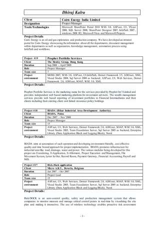 Dhiraj Kalra
- 3 -
Client Cairn Energy India Limited
Designation Project Manager
Tools/Technologies Microsoft SharePoint Portal 2010 WSS 3.0, ASP.net, C#, VS.net
2008, SQL Server 2008, SharePoint Designer 2007, InfoPath 2007 ,
windows 2008 R2, Microsoft Visio and Microsoft Projects
Project Details
Cairn Energy is an oil and gas exploration and production company. We have developed an intranet
portal for Cairn Energy showcasing the information about all the departments, document management
within departments as well as organization, knowledge management, automation process using
InfoPath and workflows.
Project Details:
Prophet Portfolio Services is the marketing name for the services provided by Prophet Int’l Limited and
provides independent web based marketing platform for investment advisers . The wealth management
services provide web based reporting of investment portfolios to Financial Intermediaries and their
clients including their existing client unit linked insurance policy holdings
Project Details:
BIADA aims at automation of each operation and developing environment friendly, cost effective
quality and time bound approach for project implementation. BIADA promotes infrastructure for
industrial area like road, drainage, water and power. The various modules being developed for this
project are E-tendering, E-Application, E-Allotment, Project Execution and Management, File
Movement System, Letter In/Out, Record Room, Payment Gateway, Financial Accounting,Payroll and
MIS.
Project Details:
Risk-DOCK is an auto-control quality, safety and production management system that allows
companies to monitor measure and manage critical control points in real-time by visualizing the site
plan and making it interactive. The use of wireless technology enables proactive risk assessment
Project #19 Prophet Portfolio Services
Client The Henley Group, Hong Kong
Duration Sep 2008 – April’2009
Role Project Manager
Team size 7
Project
environment
MOSS 2007, WSS 3.0, ASP.net, C#,InfoPath, Dotnet Framework 3.5, ADO.net, XML,
Visual Studio 2008, Sql Server 2008 as backend, ASP.net, C#, Web Services, Dotnet
Framework 2.0, ADO.net, SOAP, WSE 3.0, XML
Project #18 BIADA (Bihar Industrial Area Development Authority)
Client BIADA, Patna
Duration Dec 2007 – Nov’2008
Role Project Manager
Team size 15
Project
environment
ASP.net, C#, Web Services, Dotnet Framework 2.0, ADO.net, SOAP, WSE 3.0, XML,
Visual Studio 2005, Team Foundation Server, Sql Server 2005 as backend, Enterprise
Library (Data Application Block and Logging Block), Nunit
Project #17 Risk-Dock application
Client Micro A.R.T., Beverlo, Belgium
Duration Jan 2007 – Oct 2007
Role Project Lead
Team size 15
Project
environment
ASP.net, C#, Web Services, Dotnet Framework 2.0, ADO.net, SOAP, WSE 3.0, XML,
Visual Studio 2005, Team Foundation Server, Sql Server 2005 as backend, Enterprise
Library (Data Application Block and Logging Block), Nunit
 