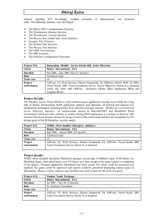 Dhiraj Kalra
- 4 -
without requiring ICT knowledge, complex networks or infrastructure, nor technical
skills: The following modules were developed :
 The Micro ART’s Administrator Function
 The Visualisation drawing function
 The Visualisation viewing function
 The Process flow builder and viewer function
 Location Tree Function
 The Product Tree function
 The Process Tree function
 The CRM Tree function
 The ERP Function
 The Software Configuration Functions
Project Details:
The Member Access Portal (MAP) is a web enabled Legacy application running successfully for a long
time in Rotary International. MAP application updates and maintains all Internal and external user
membership information including Online Web Donation through internet. Member Access Portal and
Active Directory Security-- an enhancement project in MicroSoft.NET and SharePoint Portal
environment which provides solution to enable existing MAP application to continue to function with
minimal functional changes during the design of each of the subsystems and lays the foundation for the
design goals of the RI Enterprise security model.
Project details:
WEED (Web Enabled Enterprise Database) manages processing of different types of RI Grants (i.e.
Matching Grants, Individual Grants and 3-H Grants etc) from receipt of the grant request to completion
of the project. All grant application information has been stored, the status could be monitored and
updated, the grant could be approved and reports could be generated displaying various types of
information. Phases, events, statuses and checklists are used to track the life cycle of a grant.
Project #16 Integrating Member Access Portal with Active Directory
Client Rotary International, USA
Duration Feb 2006 – Dec 2006 date (11 months)
Role Technical Lead
Team size 15
Project
environment
ASP.net, C#, Web Services, Dotnet Framework 2.0, ADO.net, SOAP, WSE 3.0, XML,
Visual Studio 2005, Team Foundation Server, Active Directory, Oracle 9i as backend,
oracle 10g client with ODP.net , Enterprise Library (Data Application Block and
Logging Block)
Project #15 WEED (Web Enabled Enterprise database)
Client Rotary International, USA
Duration Sep’2004 – March’2006 (23 months)
Role Technical Lead
Team size 15
Project
environment
ASP.net, C#, Web Services, Dotnet Framework 2.0, ADO.net, Visual Studio 2005,
Team Foundation Server, Oracle 9i as backend
Project #14 Student Youth Exchange
Client Rotary International, USA
Duration Jul 2005 – Nov’05 (5 months)
Role Sr. Software Consultant
Team size 5
Project
environment
ASP.net, C#, Web Services, Dotnet Framework 2.0, ADO.net, Visual Studio 2005,
Team Foundation Server, Oracle 9i as backend
 