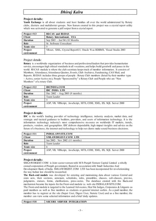 Dhiraj Kalra
- 5 -
Project details:
Youth Exchange is all about students and host families all over the world administered by Rotary
clubs, districts and multidistrict groups. New feature created in this project was a crystal report utility
which was activated to generate a pdf output froma crystal report.
Project details:
Rotary is a worldwide organization of business and professionalleaders that provides humanitarian
service, encourages high ethical standards in all vocations,and helps build goodwill and peace in the
world. RI-CAS module is where the club secretary keeps track of member information. It consists of
Members, Attendance,Attendance Queires, Events, Club Archieve, Fundraising, CAS Mail, and
Reports. RI-DAS includes three groups of people : Rotary Club members (listed by their member type
– Active, senior Active etc), People “Sponsored by” a Rotary Club and People who are “Non
Members” of a rotary Club.
Project details:
IDC is the world's leading provider of technology intelligence, industry analysis, market data, and
strategic and tactical guidance to builders, providers, and users of information technology. It is the
information technology industry's most comprehensive resource on worldwide IT markets, trends,
products, vendors, and geographies. IDC delivers dependable, high-impact insights and advice on the
future of e-business, the internet and technology to help our clients make sound business decisions.
Project details:
SMLAWDIGEST.COM is Joint sectorventure with M/S Punjab Venture Capital Limited a wholly
owned corporation of Punjab government, floated in association with Small Industries And
Development Bank of India. SMLAWDIGEST.COM LTD has been incorporated for revolutionizing
the way Indian law should be researched.
The Back-end module was developed for entering and maintaining data about various Central and
state acts, their sections, annexure, schedules, rules, preambles, clauses, sub-clauses, proviso,
judgments, statues, forms, clarifications, press-notes. The database created with the Back-end
mechanism became the inputs for the Front-end module i.e. web site INDIALAWSITE.COM.
The Front-end module is targeted to the Learned Advocates, Hon’ble Judges, Corporates & Litigants as
paid members as well as free members as students or general internet surfers. As a paid member, the
member has to register at the site (Super User, Digest User, Statute User) and as a free member, the
member can view some selected information and a brief daily updates.
Project #13 RI-CAS and RI-DAS
Client Rotary International, USA
Duration Sep 2003 – Jun’04 (10 Months
Role Sr. Software Consultant
Team size 5
Project
environment
VB.net, XML, Crystal Report8.5, Oracle 9i as RDBMS, Visual Studio 2003
Project #12 IDCINDIA.COM
Client IDC INDIA LTD
Duration Dec 2002 – Aug 2003 (9 months)
Role Team Leader
Team size 5
Project
environment
ASP, VB, VBScript, JavaScript, MTS, COM, XML, IIS, SQL Server 2000
Project #11 INDIALAWSITE.COM
Client SMLAWDIGEST.COM LTD
Duration Jan 2002– Nov 2002 (11 months)
Role Team Leader
Team size 6
Project
environment
ASP, VB, VBScript, JavaScript, MTS, COM, XML, IIS, SQL Server 2000
Project #10 SECURE SERVER INTEGRATION
 