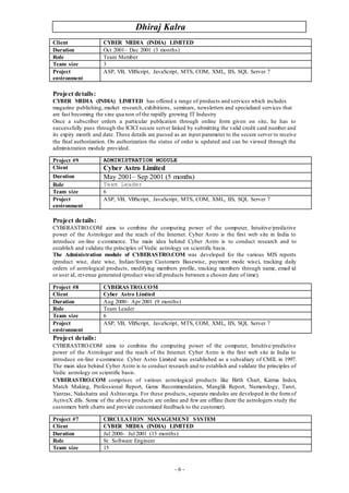 Dhiraj Kalra
- 6 -
Project details:
CYBER MEDIA (INDIA) LIMITED has offered a range of products and services which includes
magazine publishing, market research, exhibitions, seminars, newsletters and specialized services that
are fast becoming the sine qua non of the rapidly growing IT Industry
Once a subscriber orders a particular publication through online form given on site, he has to
successfully pass through the ICICI secure server linked by submitting the valid credit card number and
its expiry month and date. These details are passed as an input parameter to the secure server to receive
the final authorization. On authorization the status of order is updated and can be viewed through the
administration module provided.
Project details:
CYBERASTRO.COM aims to combine the computing power of the computer, Intuitive/predictive
power of the Astrologer and the reach of the Internet. Cyber Astro is the first web site in India to
introduce on-line e-commerce. The main idea behind Cyber Astro is to conduct research and to
establish and validate the principles of Vedic astrology on scientific basis.
The Administration module of CYBERASTRO.COM was developed for the various MIS reports
(product wise, date wise, Indian/foreign Customers Basewise, payment mode wise), tracking daily
orders of astrological products, modifying members profile, tracking members through name, email id
or user id, revenue generated (product wise/all products between a chosen date of time).
Project details:
CYBERASTRO.COM aims to combine the computing power of the computer, Intuitive/predictive
power of the Astrologer and the reach of the Internet. Cyber Astro is the first web site in India to
introduce on-line e-commerce. Cyber Astro Limited was established as a subsidiary of CMIL in 1997.
The main idea behind Cyber Astro is to conduct research and to establish and validate the principles of
Vedic astrology on scientific basis.
CYBERASTRO.COM comprises of various astrological products like Birth Chart, Karma Index,
Match Making, Professional Report, Gems Recommendation, Manglik Report, Numerology, Tarot,
Yantras, Nakshatra and Ashtavarga. For these products, separate modules are developed in the formof
ActiveX dlls. Some of the above products are online and few are offline (here the astrologers study the
customers birth charts and provide customized feedback to the customer).
Client CYBER MEDIA (INDIA) LIMITED
Duration Oct 2001– Dec 2001 (3 months)
Role Team Member
Team size 3
Project
environment
ASP, VB, VBScript, JavaScript, MTS, COM, XML, IIS, SQL Server 7
Project #9 ADMINISTRATION MODULE
Client Cyber Astro Limited
Duration May 2001– Sep 2001 (5 months)
Role Team Leader
Team size 6
Project
environment
ASP, VB, VBScript, JavaScript, MTS, COM, XML, IIS, SQL Server 7
Project #8 CYBERASTRO.COM
Client Cyber Astro Limited
Duration Aug 2000– Apr 2001 (9 months)
Role Team Leader
Team size 6
Project
environment
ASP, VB, VBScript, JavaScript, MTS, COM, XML, IIS, SQL Server 7
Project #7 CIRCULATION MANAGEMENT SYSTEM
Client CYBER MEDIA (INDIA) LIMITED
Duration Jul 2000– Jul 2001 (13 months)
Role Sr. Software Engineer
Team size 15
 