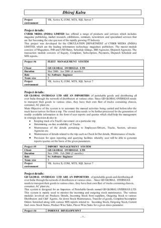 Dhiraj Kalra
- 7 -
Project details:
CYBER MEDIA (INDIA) LIMITED has offered a range of products and services which includes
magazine publishing, market research, exhibitions, seminars, newsletters and specialized services that
are fast becoming the sine qua non of the rapidly growing IT Industry
This project was developed for the CIRCULATION DEPARTMENT of CYBER MEDIA (INDIA)
LIMITED, which are the leading information technology magazines publishers. The master module
consists of Magazines, INR and USD Rates, Schedule timings, IBH Agencies, Dispatch Agencies. The
transaction module consists of Inquiry, Complaint, Subscription, Payments, Dispatch Schedule and
MIS reports.
Project details:
GD GLOBAL OVERSEAS LTD ARE AN IMPORTERS of perishable goods and distributing all
over India through the network of distributors at various cities. Since GD GLOBAL OVERSEAS needs
to transport their goods to various cities, they have their own fleet of trucks containing chassis,
container, AC plant etc.
Main Objective of the system is to automate the manual activities being carried and before/after the
truck leaves/arrives for/from a trip. The stored data needs to be further processed for the generation of
readily available information in the form of user reports and queries which shall help the management
in strategic decision & also in:
 Keeping track of a Truck's movement on a particular trip.
 Determining on-line availability of Trucks.
 Maintenance of the details pertaining to Employees/Drivers, Trucks, Sectors, advance
Agencies etc.
 Maintenance of details related to the trip such as Check In/Out details, Maintenance of trucks
 Provision for open reporting and querying facilities whereby user will be able to generate
reports/queries on the basis of the given parameters.
Project details:
GD GLOBAL OVERSEAS LTD ARE AN IMPORTERS of perishable goods and distributing all
over India through the network of distributors at various cities. . Since GD GLOBAL OVERSEAS
needs to transport their goods to various cities, they have their own fleet of trucks containing chassis,
container, AC plant etc.
This system is designed for an Importers of Perishable Goods named GD GLOBAL OVERSEAS LTD.
This system is mainly used to monitor the incoming and outgoing stock maintenance. The various
modules involved are Products Details, Incoming Stock from suppliers, Outgoing Stock to various
Distributors and C&F Agents, Go down Stock Maintenance, Transfer of goods, Complete/Incomplete
Orders furnished along with various MIS reports related to Incoming Stock, Outgoing Stock, Current
God owns Stock Status, Product Wise Sales, Flavor Wise Sales for a given dates parameter.
Project
environment
VB, Active X, COM, MTS, SQL Server 7
Project #6 FLEET MANAGEMENT SYSTEM
Client GD GLOBAL OVERSEAS LTD
Duration Mar 2000– Jun 2000 (4 months)
Role Sr. Software Engineer
Team size 5
Project
environment
VB, Active X, COM, MTS, SQL Server 7
Project #5 IMPORT MANAGEMENT SYSTEM
Client GD GLOBAL OVERSEAS LTD
Duration Nov 1999– Feb 2000 (5 months)
Role Sr. Software Engineer
Team size 5
Project
environment
VB, Active X, COM, MTS, SQL Server 7
Project #4 INHOUSE DEVELOPEMNT
 