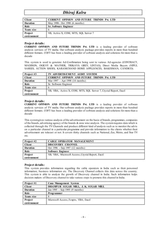Dhiraj Kalra
- 8 -
Project details:
CURRENT OPINION AND FUTURE TRENDS Pvt. LTD is a leading provider of software
analysis services of TV media. Our software analysis package provides reports in more than hundred
different formats. COFT has been a leading provider of software analysis and solutions for more than a
decade
This system is used to generate Ad-Confirmation being sent to various Ad-agencies (CONTRACT,
MADISON, OGILVY & MATHER, TRIKAYA GREY, LINTAS), Direct Media Buyers (VIPUL
SAREES, ACTION SHOES, KARAMCHAND HOME APPLIANCES, BAKESMAN, CANDICO).
Project details:
CURRENT OPINION AND FUTURE TRENDS Pvt. LTD is a leading provider of software
analysis services of TV media. Our software analysis package provides reports in more than hundred
different formats. COFT has been a leading provider of software analysis and solutions for more than a
decade
This systemgives various analysis of the advertisement on the basis of brands, programmes, companies
of the brands,advertising agency of the brands & zone wise analysis. The systemrequires data which is
collected through the TV Channels and produce different kind of analysis such as to monitor the advts
on a particular channel in a particular programme and provide information to the clients whether their
advertisement are telecast or not. It covers thirty channels such as National, Zee, Metro, and Star TV
etc.
Project details:
This system provides information regarding the cable operators in India such as their personnel
information, business information etc. The Discovery Channel collects this data across the country.
This system is able to analyze the growth of Discovery channel in India. Such information helps
decision makers of Discovery channel to take various steps to promote this channel in India.
Client CURRENT OPINION AND FUTURE TRENDS Pvt. LTD
Duration May 1998– Oct 1998 (6 months)
Role Sr. Software Engineer
Team size 6
Project
environment
VB, Active X, COM, MTS, SQL Server 7
Project #3 TV ADVERTISEMENT AUDIT SYSTEM
Client CURRENT OPINION AND FUTURE TRENDS Pvt. LTD
Duration Mar 1997 – Apr 1998 (14 months)
Role Sr. Software Engineer
Team size 6
Project
environment
VB, VBA, Active X, COM, MTS, SQL Server 7, Crystal Report, Excel
Project #2 CABLE OPERATOR MANAGEMENT
Client DISCOVERY CHANNEL
Duration Oct 1996 – Sep 1997 (12 months)
Role Software Engineer
Project
environment
VB, VBA, Microsoft Access,Crystal Report, Excel
Project #1 Cane Management System
Client DHAMPUR SUGAR MILL, J. K. SUGAR MILL
Duration Jan 1995 – Sep 1995 (9 months)
Role Programmer
Team size 8
Project
environment
Microsoft Access, Foxpro, VBA, Excel
 