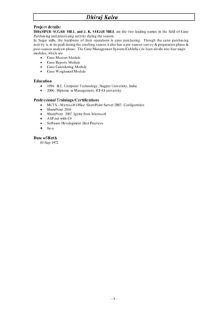 Dhiraj Kalra
- 9 -
Project details:
DHAMPUR SUGAR MILL and J. K. SUGAR MILL are the two leading names in the field of Cane
Purchasing and processing activity during the season.
In Sugar mills, the backbone of their operations is cane purchasing. Though the cane purchasing
activity is at its peak during the crushing season it also has a pre-season survey & preparation phase &
post-season analysis phase. The Cane Management System(CaMaSys) is been divide into four major
modules, which are
 Cane Masters Module
 Cane Reports Module
 Cane Calendering Module
 Cane Weighment Module
Education
 1994: B.E, Computer Technology, Nagpur University, India
 2006: Diploma in Management, ICFAI university
Professional Trainings/Certifications
 MCTS - Microsoft Office SharePoint Server 2007, Configuration
 SharePoint 2010
 SharePoint 2007 Ignite from Microsoft
 ASP.net with C#
 Software Development Best Practices
 Java
Date ofBirth
01-Sep-1972
 
