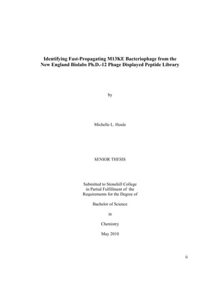 Identifying Fast-Propagating M13KE Bacteriophage from the
New England Biolabs Ph.D.-12 Phage Displayed Peptide Library
by
Michelle L. Houle
SENIOR THESIS
Submitted to Stonehill College
in Partial Fulfillment of the
Requirements for the Degree of
Bachelor of Science
in
Chemistry
May 2010
ii
 