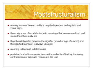 Poststructuralism making sense of human reality is largely dependent on linguistic and visual signs these signs are often attributed with meanings that seem more fixed and stable than they really are thus the relationship between the signifier (sound-image of a word) and the signified (concept) is always unstable meaning is fluid and indeterminate poststructural criticism seeks to undo the authority of text by disclosing contradictions of logic and meaning in the text 