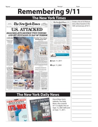 Name _____________________________________________________ Period _______________ Date _____________


             Remembering 9/11
                              The New York Times
                                                                                  Create a list of 25 feature
                                                                                  story ideas based on the
                                                                                  10th anniversary of 9/11.

                                                                                  ______________________

                                                                                  ______________________

                                                                                  ______________________

                                                                                  ______________________

                                                                                  ______________________

                                                                                  ______________________

                                                                                  ______________________

                                                                                  ______________________

                                                   pSept. 11, 2011                ______________________

                                                                                  ______________________
                                                   tSept. 11, 2001
                                                                                  ______________________

                                                                                  ______________________

                                                                                  ______________________

                                                                                  ______________________

                                                                                  ______________________

                                                                                  ______________________

                                                                                  ______________________

            The New York Daily News                                               ______________________

                                                                                  ______________________
                                                      One of New York’s
                                                      tabloids, The Daily         ______________________
                                                      News, also covered
                                                      9/11 in-depth, first on     ______________________
                                                      Sept, 12, 2001 (left) and
                                                      on Sept. 11, 2011.          ______________________

                                                                                  ______________________

                                                                                  ______________________

                                                                                  ______________________
 