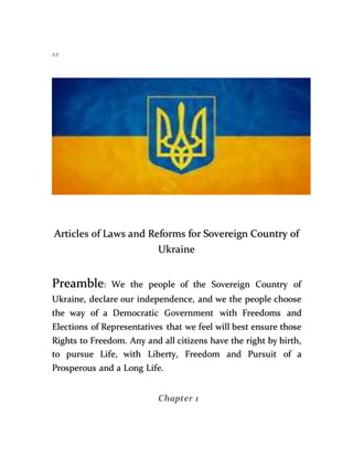 zz
Articles of Laws and Reforms for Sovereign Country of
Ukraine
Preamble: We the people of the Sovereign Country of
Ukraine, declare our independence, and we the people choose
the way of a Democratic Government with Freedoms and
Elections of Representatives that we feel will best ensure those
Rights to Freedom. Any and all citizens have the right by birth,
to pursue Life, with Liberty, Freedom and Pursuit of a
Prosperous and a Long Life.
Chapter 1
 