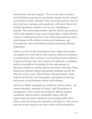 PAGE 9
international aid and support. This is to be done to ensure
that all districts operate in a profitable margin for the central
government in Kiev, Ukraine. The central government duty in
any crisis is to maintain and coordinate with each district all
needed operations whether it be rescue, rebuilding or
defense. The central government and the district government
shall work together in any major catastrophic events whereas
control is temporarily given to the federal government with a
watch group in the district to ensure all monetary and
humanitarian aid is distributed equally among the affected
population.
Article 23: Each of the nine districts has a right when profits
are positive to invest and to own small to medium businesses
or corporations that it deems a successful economic endeavor.
A group of eleven men and women will make up a committee
and be accessible to the public for the sole purpose of
allowing citizens to receive federal and district funding. These
businesses shall be helped and guided unabated toward the
first one to four years. This will give the government, both
federal and district, the reassurance and option to develop
and invest in said business and/or said industry.
Article 24: Public management positions, such as mayor, city
council member, manager of transit, and all positions of
management that oversee any federal or district funded
operations shall be paid a reasonable salary with the
opportunity for bonus money by maintaining profit that is
above a level of twenty-five percent in all districts. This means
that this bonus equal to one-year salary will be awarded to
 
