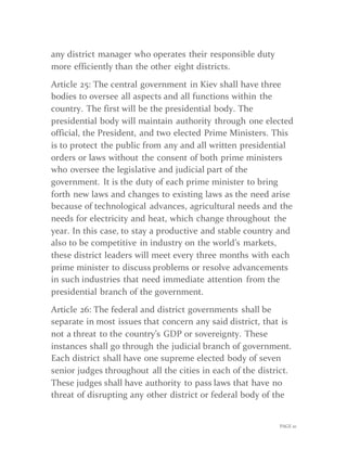 PAGE 10
any district manager who operates their responsible duty
more efficiently than the other eight districts.
Article 25: The central government in Kiev shall have three
bodies to oversee all aspects and all functions within the
country. The first will be the presidential body. The
presidential body will maintain authority through one elected
official, the President, and two elected Prime Ministers. This
is to protect the public from any and all written presidential
orders or laws without the consent of both prime ministers
who oversee the legislative and judicial part of the
government. It is the duty of each prime minister to bring
forth new laws and changes to existing laws as the need arise
because of technological advances, agricultural needs and the
needs for electricity and heat, which change throughout the
year. In this case, to stay a productive and stable country and
also to be competitive in industry on the world’s markets,
these district leaders will meet every three months with each
prime minister to discuss problems or resolve advancements
in such industries that need immediate attention from the
presidential branch of the government.
Article 26: The federal and district governments shall be
separate in most issues that concern any said district, that is
not a threat to the country’s GDP or sovereignty. These
instances shall go through the judicial branch of government.
Each district shall have one supreme elected body of seven
senior judges throughout all the cities in each of the district.
These judges shall have authority to pass laws that have no
threat of disrupting any other district or federal body of the
 