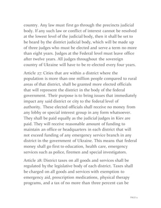 PAGE 11
country. Any law must first go through the precincts judicial
body. If any such law or conflict of interest cannot be resolved
at the lowest level of the judicial body, then it shall be set to
be heard by the district judicial body, which will be made up
of three judges who must be elected and serve a term no more
than eight years. Judges at the Federal level must leave office
after twelve years. All judges throughout the sovereign
country of Ukraine will have to be re-elected every four years.
Article 27: Cities that are within a district where the
population is more than one million people compared to rural
areas of that district, shall be granted more elected officials
that will represent the district in the body of the federal
government. Their purpose is to bring issues that immediately
impact any said district or city to the federal level of
authority. These elected officials shall receive no money from
any lobby or special interest group in any form whatsoever.
They shall be paid equally as the judicial judges in Kiev are
paid. They will receive reasonable amount of funding to
maintain an office or headquarters in each district that will
not exceed funding of any emergency service branch in any
district in the government of Ukraine. This means that federal
money shall go first to education, health care, emergency
services such as police, firemen and special investigators.
Article 28: District taxes on all goods and services shall be
regulated by the legislative body of each district. Taxes shall
be charged on all goods and services with exemption to
emergency aid, prescription medications, physical therapy
programs, and a tax of no more than three percent can be
 
