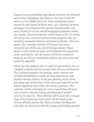 PAGE 12
imposed on any perishable agricultural products. On all goods
and services throughout the districts, the taxes cannot be
below 7.5 % or higher than 11%. Taxes on housing cannot
exceed 5% and cannot be lower than 3.5%. Interests on home
mortgages by companies that operate internationally will
never exceed 4% on any and all mortgaged properties within
the country, because properties will be taxed at 6%, 2% of this
6% will go into a fund to buy foreclosed properties that are
owned by companies that are not based in Ukraine. This is to
protect the sovereign territory of Ukraine from mass
territorial buy-offs by any and all foreign entities. These
figures in this article on taxes can be debated and negotiated
as per each district, but the interest of 6% on residential
property and 8% on commercial property per year is law and
cannot be appealed.
Article 29: Any property that is zoned for government use, on
a federal or district level is exempt from all taxes and interest.
This includes hospitals, fire stations, police stations and
certified rehabilitation centers for drug dependency and
physical therapy centers. In the pre-planning of any of the
preceding type of structure, it first must gain approval at the
federal legislative level within the district authority. This
authority will be consisting of a town council that will meet
once a week to discuss zoning and planning of needed
services for said city. These officials will be paid only a meager
wage of four hours per week which will be based on the
elected official’s normal job. This is to reduce funding and
costs that are associated with the zoning and building permits
 