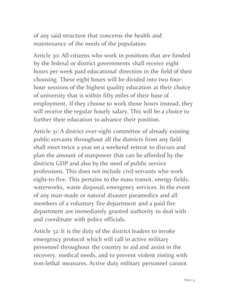 PAGE 13
of any said structure that concerns the health and
maintenance of the needs of the population.
Article 30: All citizens who work in positions that are funded
by the federal or district governments shall receive eight
hours per week paid educational direction in the field of their
choosing. These eight hours will be divided into two four-
hour sessions of the highest quality education at their choice
of university that is within fifty miles of their base of
employment. If they choose to work those hours instead, they
will receive the regular hourly salary. This will be a choice to
further their education to advance their position.
Article 31: A district over-sight committee of already existing
public servants throughout all the districts from any field
shall meet twice a year on a weekend retreat to discuss and
plan the amount of manpower that can be afforded by the
districts GDP and also by the need of public service
professions. This does not include civil servants who work
eight-to-five. This pertains to the mass transit, energy fields,
waterworks, waste disposal, emergency services. In the event
of any man-made or natural disaster paramedics and all
members of a voluntary fire department and a paid fire
department are immediately granted authority to deal with
and coordinate with police officials.
Article 32: It is the duty of the district leaders to invoke
emergency protocol which will call in active military
personnel throughout the country to aid and assist in the
recovery, medical needs, and to prevent violent rioting with
non-lethal measures. Active duty military personnel cannot
 