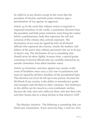 PAGE 14
be called in to any district except in the event that the
president of Ukraine and both prime ministers sign a
proclamation of war against an aggressor.
Article 33: In the event that military action is required or
requested anywhere in the world, a unanimous decision from
the president and both prime ministers must bring the matter
before a parliamentary body that expresses the will and
concerns of the citizens they actively represent. The
declaration of war must be signed by 65% of all elected
officials who represent the citizens, mostly the mothers and
fathers of the active duty military personnel who are to be put
in harm’s way. The declaration of war is something that
should never be taken lightly. In peace time, a special group
consisting of elected officials that are carefully selected by an
outside committee from allied member states.
Article 34: Economic sanctions against any country in the
event of hostilities must carry a 75% vote in parliament and
must be signed by all three members of the presidential body.
This decision can never be left up to one person, because the
life blood of any country is the ability to manufacture goods
and transport and sell them to other countries. Any hindrance
in this ability can be viewed as a non-combatant warfare,
because the only ones who suffer are those who lose their jobs
and their homes due to a sharp decline in that district’s GDP.
The Marylyn initiative: The following is something that can
finish your constitution. If you need any help, e-mail me. Pres.
 