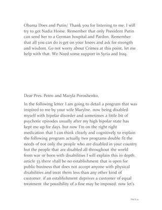 PAGE 15
Obama Does and Putin/ Thank you for listening to me. I will
try to get Nadia Home. Remember that only President Putin
can send her to a German hospital and Pardon. Remember
that all you can do is get on your knees and ask for strength
and wisdom. Go not worry about Crimea at this point, let me
help with that. We Need some support in Syria and Iraq.
Dear Pres. Petro and Maryla Poroshenko,
In the following letter I am going to detail a program that was
inspired to me by your wife Marylne. now being disabled
myself with bipolar disorder and sometimes a little bit of
psychotic episodes usually after my high bipolar state has
kept me up for days. but now I'm on the right right
medication that I can think clearly and cognitively to explain
the following program actually two programs double fit the
needs of not only the people who are disabled in your country
but the people that are disabled all throughout the world
from war or born with disabilities I will explain this in depth.
article 35 there shall be no establishment that is open for
public business that does not accept anyone with physical
disabilities and treat them less than any other kind of
customer. if an establishment deprives a customer of equal
treatment the possibility of a fine may be imposed. now let's
 