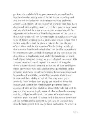 PAGE 16
get into the real disabilities post-traumatic stress disorder
bipolar disorder mostly mental health issues including and
not limited to alcoholism and substance abuse problems.
article 36 all citizens of the country of Ukraine that have been
diagnosed with anything more severe then general depression
and are admitted for more than 72-hour evaluation will be
registered with the mental health department of the country
these individuals will not have the right to purchase carry any
form of deadly weapon from a gun to any knives longer than 7
inches long. they shall be given a driver’s license like any
other citizen and for the reason of Public Safety. article 36
these mental health individuals shall not be able to purchase
by or consume any alcoholic beverages at any time under the
direction of a psychiatrist and under the treatment of some
kind of psychological therapy or psychological treatment. this
License must be created beyond the normal of a regular
driver's license it must contain a chip and all bars and liquor
stores any vendor who sells alcohol must participate in the
program and swipe this driver’s license before any liquor can
be purchased and if they would like to retain their liquor
license and their ability to sell alcohol they must pay a
monthly fee of no less than $19.99 per month to keep the
budget and sustain the rehabilitation programs that are
associated with alcohol and drug abuse if they do not wish to
pay and they cannot legally serve alcohol within the country.
article 37 all police officers in the event of a misdemeanor
violation must run and ID screen and if the person comes up
on the mental health list kept by the state of Ukraine they
must be transported first to a 72-hour evaluation. At which a
 