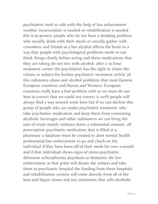 PAGE 17
psychiatrist tend to side with the help of law enforcement
weather incarceration is needed or rehabilitation is needed
this is to protect people who do not have a drinking problem
who socially drink with their meals or socially gather with
coworkers and friends at a bar alcohol affects the brain in a
way that people with psychological problems tends to not
think things clearly before acting and these medications that
they are taking do not mix with alcohol. after a 72 hour
treatment center the psychiatrist has the right to retain the
citizen or subject for further psychiatric treatment article 38
this substance abuse and alcohol problems that most Eastern
European countries and Russia and Western European
countries really have a bad problem with so we must do our
best to correct that we could not correct it 100% people will
always find a way around some laws but if we can decline this
group of people who are under psychiatric treatment who
take psychiatric medication and keep them from consuming
alcoholic beverages and other substances we can bring the
rate of crime mostly violence down a substantial amount. all
prescription psychiatric medication that is filled at a
pharmacy a database must be created to alert mental health
professional law enforcement to go and check on the
individual if they have been off of their meds for over a month
and if that individual shows signs of stress psychiatric
delusions schizophrenia psychosis or dementia the law
enforcement at that point will detain the subject and take
them to psychiatric hospital the funding from these hospitals
and rehabilitation centers will come directly from all of the
bars and liquor stores and any institution that sells alcoholic
 