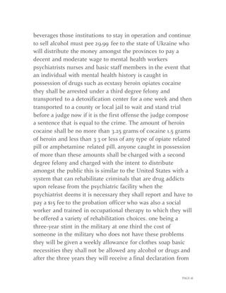 PAGE 18
beverages those institutions to stay in operation and continue
to sell alcohol must pee 29.99 fee to the state of Ukraine who
will distribute the money amongst the provinces to pay a
decent and moderate wage to mental health workers
psychiatrists nurses and basic staff members in the event that
an individual with mental health history is caught in
possession of drugs such as ecstasy heroin opiates cocaine
they shall be arrested under a third degree felony and
transported to a detoxification center for a one week and then
transported to a county or local jail to wait and stand trial
before a judge now if it is the first offense the judge compose
a sentence that is equal to the crime. The amount of heroin
cocaine shall be no more than 3.25 grams of cocaine 1.5 grams
of heroin and less than 3 3 or less of any type of opiate related
pill or amphetamine related pill. anyone caught in possession
of more than these amounts shall be charged with a second
degree felony and charged with the intent to distribute
amongst the public this is similar to the United States with a
system that can rehabilitate criminals that are drug addicts
upon release from the psychiatric facility when the
psychiatrist deems it is necessary they shall report and have to
pay a $15 fee to the probation officer who was also a social
worker and trained in occupational therapy to which they will
be offered a variety of rehabilitation choices. one being a
three-year stint in the military at one third the cost of
someone in the military who does not have these problems
they will be given a weekly allowance for clothes soap basic
necessities they shall not be allowed any alcohol or drugs and
after the three years they will receive a final declaration from
 