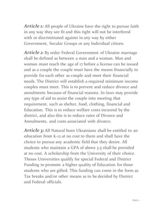 PAGE 1
Article 1: All people of Ukraine have the right to pursue faith
in any way they see fit and this right will not be interfered
with or discriminated against in any way by either
Government, Secular Groups or any Individual citizen.
Article 2: By order Federal Government of Ukraine marriage
shall be defined as between a man and a woman. Man and
woman must reach the age of 17 before a license can be issued
and as a couple the couple must have the means financially to
provide for each other as couple and meet their financial
needs. The District will establish a required minimum income
couples must meet. This is to prevent and reduce divorce and
annulments because of financial reasons. In-laws may provide
any type of aid to assist the couple into meeting that
requirement, such as shelter, food, clothing, financial and
Education. This is to reduce welfare costs incurred by the
district, and also this is to reduce rates of Divorce and
Annulments, and costs associated with divorce.
Article 3: All Natural born Ukrainians shall be entitled to an
education from k-12 at no cost to them and shall have the
choice to pursue any academic field that they desire. All
students who maintain a GPA of above 3.5 shall be provided
at no cost. A scholarship from the University of their choice.
Theses Universities qualify for special Federal and District
Funding to promote a higher quality of Education for those
students who are gifted. This funding can come in the form as
Tax breaks and/or other means as to be decided by District
and Federal officials.
 