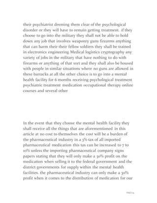 PAGE 19
their psychiatrist deeming them clear of the psychological
disorder or they will have to remain getting treatment. if they
choose to go into the military they shall not be able to hold
down any job that involves weaponry guns firearms anything
that can harm their their fellow soldiers they shall be trained
in electronics engineering Medical logistics cryptography any
variety of jobs in the military that have nothing to do with
firearms or anything of that sort and they shall also be housed
with people in similar situations where no guns are allowed in
these barracks at all the other choice is to go into a mental
health facility for 6 months receiving psychological treatment
psychiatric treatment medication occupational therapy online
courses and several other
In the event that they choose the mental health facility they
shall receive all the things that are aforementioned in this
article at no cost to themselves the cost will be a burden of
the pharmaceutical industry in a 3% tax of all imported
pharmaceutical medication this tax can be increased to 7 to
10% unless the importing pharmaceutical company signs
papers stating that they will only make a 30% profit on the
medication when selling it to the federal government and the
district governments for supply within the mental health
facilities. the pharmaceutical industry can only make a 30%
profit when it comes to the distribution of medication for our
 