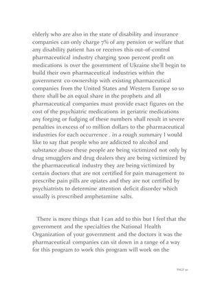 PAGE 20
elderly who are also in the state of disability and insurance
companies can only charge 7% of any pension or welfare that
any disability patient has or receives this out-of-control
pharmaceutical industry charging 5000 percent profit on
medications is over the government of Ukraine she'll begin to
build their own pharmaceutical industries within the
government co-ownership with existing pharmaceutical
companies from the United States and Western Europe so so
there shall be an equal share in the prophets and all
pharmaceutical companies must provide exact figures on the
cost of the psychiatric medications in geriatric medications
any forging or fudging of these numbers shall result in severe
penalties in excess of 10 million dollars to the pharmaceutical
industries for each occurrence . in a rough summary I would
like to say that people who are addicted to alcohol and
substance abuse these people are being victimized not only by
drug smugglers and drug dealers they are being victimized by
the pharmaceutical industry they are being victimized by
certain doctors that are not certified for pain management to
prescribe pain pills are opiates and they are not certified by
psychiatrists to determine attention deficit disorder which
usually is prescribed amphetamine salts.
There is more things that I can add to this but I feel that the
government and the specialties the National Health
Organization of your government and the doctors it was the
pharmaceutical companies can sit down in a range of a way
for this program to work this program will work on the
 