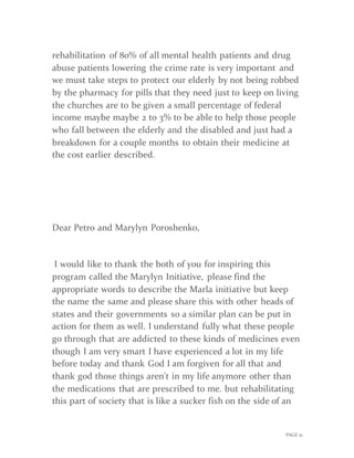 PAGE 21
rehabilitation of 80% of all mental health patients and drug
abuse patients lowering the crime rate is very important and
we must take steps to protect our elderly by not being robbed
by the pharmacy for pills that they need just to keep on living
the churches are to be given a small percentage of federal
income maybe maybe 2 to 3% to be able to help those people
who fall between the elderly and the disabled and just had a
breakdown for a couple months to obtain their medicine at
the cost earlier described.
Dear Petro and Marylyn Poroshenko,
I would like to thank the both of you for inspiring this
program called the Marylyn Initiative, please find the
appropriate words to describe the Marla initiative but keep
the name the same and please share this with other heads of
states and their governments so a similar plan can be put in
action for them as well. I understand fully what these people
go through that are addicted to these kinds of medicines even
though I am very smart I have experienced a lot in my life
before today and thank God I am forgiven for all that and
thank god those things aren't in my life anymore other than
the medications that are prescribed to me. but rehabilitating
this part of society that is like a sucker fish on the side of an
 