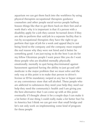 PAGE 22
aquarium we can get them back into the workforce by using
physical therapists occupational therapists guidance
counselors and other people social service people halfway
houses things like that to get them back on their feet and at
work that's why it is important is that if a person with a
disability apply for a job they cannot be turned down if they
are able to perform that said job in a separate facility that is
run by occupational therapists they have the right to go
perform that type of job for a week and appeal they're not
being hired to the company and the company must respond
the real reason why they were not hired and it better be
something good. I am just trying to do the best I can do for
my fellow Ukrainian people I want peace like you do I want
these people who are disabled mentally physically
emotionally mentally to quit being discriminated against
harassment agonized having the ability to just go and self-
medicate is the major problem that we must solve and the
only way at this point is to make that person to driver’s
license or ID be mandatory swiped at any bar or liquor store
or any convenience store that sell alcohol. These people who
are addicted to substances they need your help they need our
help they need the community's health and I am giving you
the best alternative that I can come up with at this point
eventually if I thought about it for a couple days I can make it
a lot better if one thing I could really make a lot better but I'm
in America but I think we can get over that small bridge and
let's not only work on implementing some kind of program
for these people
 