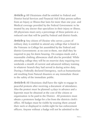 PAGE 2
Article 4: All Ukrainians shall be entitled to Federal and
District Social Services and Financial Aid if that person suffers
from an Injury or Illness that lasts for more than one year. and
Medical coverage provided by the Federal Government to be
treated by any doctor that specializes in their injury or illness.
All physicians must carry a percentage of these patients at a
reduced cost that will be paid by Federal and district funds.
Article 5: Any citizen of Ukraine who serves 4 years of
military duty is entitled to attend any college that is listed in
the Veterans to College list assembled by the Federal and
district Governments at no cost to them, nor shall they be
required to pay for dorm housing. On campus meals and a
reasonable clothing allowances shall also be provided. While
attending college they will be on reservist duty requiring two
weekends a month of current and advanced military training
in whatever branch they had served in during active duty.
During a Federally declared Emergency, such as humanitarian
aid resulting from Natural disasters or any immediate threat
to the safety of the immediate public.
Article 6: All Ukrainians shall have the right to engage in
peaceful protests after receiving a document of attendance.
Also the protest must be planned 14 days in advance and a
kipermit must be obtained at the cost of the citizen or
organization to be paid to the District. All protesters must
obtain a protesters badge for a fee from the districts clerk’s
office. All badges must be visible by wearing them around
their neck or displayed in visible sight for law enforcement
officers. Anyone without a badge will not be admitted to the
 